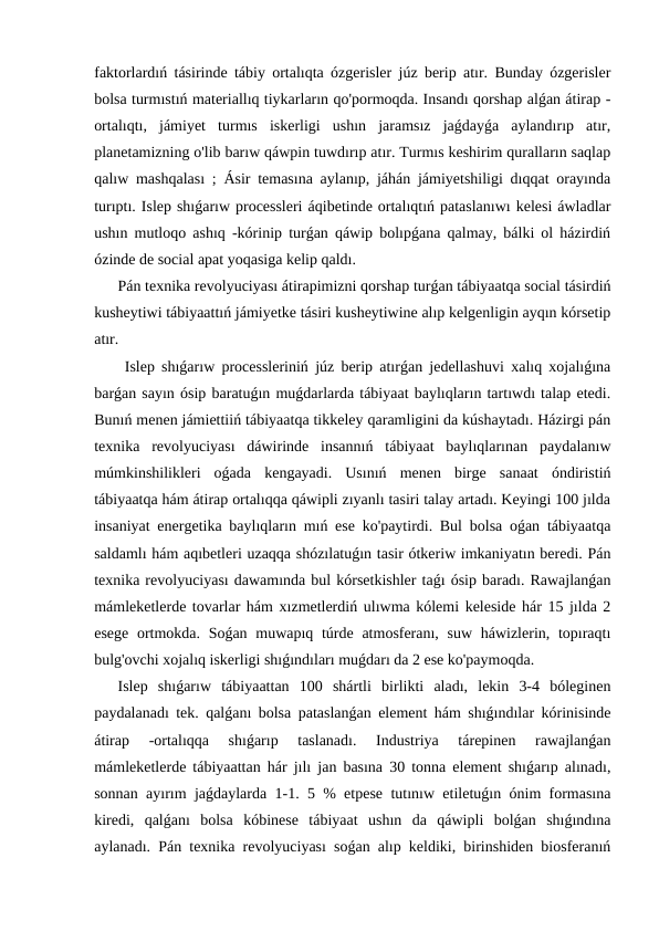 faktorlardıń tásirinde tábiy ortalıqta ózgerisler júz berip atır. Bunday ózgerisler
bolsa turmıstıń materiallıq tiykarların qo'pormoqda. Insandı qorshap alǵan átirap -
ortalıqtı,  jámiyet  turmıs  iskerligi  ushın  jaramsız  jaǵdayǵa  aylandırıp  atır,
planetamizning o'lib barıw qáwpin tuwdırıp atır. Turmıs keshirim quralların saqlap
qalıw mashqalası ; Ásir temasına aylanıp, jáhán jámiyetshiligi dıqqat orayında
turıptı. Islep shıǵarıw processleri áqibetinde ortalıqtıń pataslanıwı kelesi áwladlar
ushın mutloqo ashıq -kórinip turǵan qáwip bolıpǵana qalmay, bálki ol házirdiń
ózinde de social apat yoqasiga kelip qaldı.
Pán texnika revolyuciyası átirapimizni qorshap turǵan tábiyaatqa social tásirdiń
kusheytiwi tábiyaattıń jámiyetke tásiri kusheytiwine alıp kelgenligin ayqın kórsetip
atır.
 Islep shıǵarıw processleriniń júz berip atırǵan jedellashuvi xalıq xojalıǵına
barǵan sayın ósip baratuǵın muǵdarlarda tábiyaat baylıqların tartıwdı talap etedi.
Bunıń menen jámiettiiń tábiyaatqa tikkeley qaramligini da kúshaytadı. Házirgi pán
texnika  revolyuciyası  dáwirinde  insannıń  tábiyaat  baylıqlarınan  paydalanıw
múmkinshilikleri  oǵada  kengayadi.  Usınıń  menen  birge  sanaat  óndiristiń
tábiyaatqa hám átirap ortalıqqa qáwipli zıyanlı tasiri talay artadı. Keyingi 100 jılda
insaniyat energetika baylıqların mıń ese ko'paytirdi. Bul bolsa oǵan tábiyaatqa
saldamlı hám aqıbetleri uzaqqa shózılatuǵın tasir ótkeriw imkaniyatın beredi. Pán
texnika revolyuciyası dawamında bul kórsetkishler taǵı ósip baradı. Rawajlanǵan
mámleketlerde tovarlar hám xızmetlerdiń ulıwma kólemi keleside hár 15 jılda 2
esege ortmokda. Soǵan muwapıq túrde atmosferanı, suw háwizlerin, topıraqtı
bulg'ovchi xojalıq iskerligi shıǵındıları muǵdarı da 2 ese ko'paymoqda.
Islep  shıǵarıw  tábiyaattan  100  shártli  birlikti  aladı,  lekin  3-4  bóleginen
paydalanadı tek. qalǵanı bolsa pataslanǵan element hám shıǵındılar kórinisinde
átirap  -ortalıqqa  shıǵarıp  taslanadı.  Industriya  tárepinen  rawajlanǵan
mámleketlerde tábiyaattan hár jılı jan basına 30 tonna element shıǵarıp alınadı,
sonnan ayırım jaǵdaylarda 1-1. 5 % etpese tutınıw etiletuǵın ónim formasına
kiredi,  qalǵanı  bolsa  kóbinese  tábiyaat  ushın  da  qáwipli  bolǵan  shıǵındına
aylanadı. Pán texnika revolyuciyası soǵan alıp keldiki, birinshiden biosferanıń
