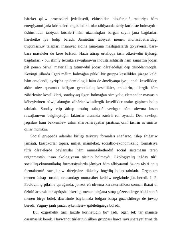 háreket  qılıw  processleri  jedellesedi,  ekinshiden  biosferanıń  materiya  hám
energiyanıń jańa kórinisleri engiziladiki, olar tábiyaatda tábiy kóriniste bolmaydı :
úshinshiden  tábiyaat  kúshleri  hám  nizamlıqları  barǵan  sayın  jańa  baǵdarları
háreketke  iye  bolıp  baradı.  Jámiettiiń  tábiyaat  menen  munasábetlaridagi
uygunlashuv talapları insaniyat aldına jańa-jańa mashqalalardi qo'yaversa, bara-
bara máseleler de kese bcHadi. Házir átirap ortalıqqa tásir ótkeriwdiń tiykarǵı
baǵdarları - bul ilimiy texnika rawajlanıwın industrlashtirish hám sanaattıń joqarı
pát penen ósiwi, materiallıq tutınıwdıń joqarı dárejedeligi dep xisoblanmoqda.
Keyingi jıllarda ilgeri málim bolmaǵan pútkil bir gruppa kesellikler júzege keldi
hám anıqlandi, ayriqsha epidemiologik hám de ámeliyatqa iye juqpalı kesellikler,
aldın  alıw  quramalı  bcHgan  genetikalıq  kesellikler,  endokrin,  allergik  hám
záhárleniw kesellikleri, sonday-aq ilgeri bolmaǵan ximiyalıq elementlar massasın
kóbeyiwinen háwij alatuǵın záhárleniwi-allergik kesellikler usılar gápinen bolıp
tabıladı.  Sonday  etip  átirap  ortalıq  xalıqtıń  sawlıgın  hám  ulıwma  insan
rawajlanıwın  belgileytuǵın  faktorlar  arasında  zárúrli  rol  oynadı.  Den  sawlıqtı
jaqsılaw hám bekkemlew ushın shárt-shárayatlar jaratılsa, onıń tásirin as sińiriw
qılıw múmkin.
Social gruppada adamlar birligi tariyxıy formaları shańaraq, islep shıǵarıw
jámááti, kásipkorlar toparı, millet, mámleket, sociallıq-ekonomikalıq formatsiya
túrli  dárejelerde  baylanıslar  hám  munasábetlerdiń  social  sistemasın  tereń
urǵanmastán  insan  ekologiyasın  túsinip  bolmaydı.  Ekologiyalıq  jaǵday  túrli
sociallıq-ekonomikalıq formatsiyalarda jámiyet hám tábiyaattıń óz-ara tásiri anıq
formalarınıń  rawajlanıw  dárejesine  tikkeley  bog^liq  bolıp  tabıladı.  Organizm
menen átirap -ortalıq ortasındaǵı munasábet kelisiw negizinde júz beredi. I. P.
Pavlovning pikrine qaraǵanda, jonzot eń ulıwma xarakteristikası sonnan ibarat ol
óziniń arnawlı bir ayriqsha iskerligi menen tekǵana sırtqı gúzetshilerge bálki sonıń
menen birge bólek dáwirinde baylanısda bolǵan basqa gúzetshilerge de juwap
beredi. Yaǵnıy janlı janzat iykemlesiw qábiletigaega boladı.
 Bul  ózgeshelik  túrli  tárzde  kórinetuǵın  bo"  ladi,  oǵan  tek  tar  mániste
qaramaslik kerek. Haywanot túrleriniń úlken gruppası hawa rayı sharayatlarına da
