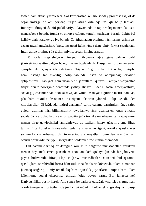 tómen hám aktiv iykemlesedi. Sol kózqarastan kelisiw sonday processdirki, ol da
organizmlerge  de  onı  qorshap  turǵan  átirap  ortalıqqa  ta'lluqli  bolıp  tabıladı.
Insaniyat jámiyeti óziniń pútkil tariyxı dawamında átirap ortalıq menen úzliksiz-
munasábette boladı. Bunda ol átirap ortalıqqa turaqlı maslawıp baradı. Lekin bul
kelisiw aktiv xarakterge iye boladı. Óz átirapındaǵı ortalıqtı hám turmıs tárizin az-
azdan rawajlanıwlashtira barıw insannıń kelisiwinde áyne aktiv forma esaplanadı.
Insan átirap ortalıqqa óz tásirin miynet arqalı ámelge asıradı.
 Ol  social  islep  shıǵarıw  jámiyetin  tábiyaattan  ajıratıpǵana  qalmay,  bálki
jámiyeti tábiyaattıń qalǵan bólegi menen boglaydi da. Basqa janlı organizmlerden
ayrıqsha o'larok, áyne islep shıǵarıw tábiyaattı ózgertiwchanlik iskerligi ayriqsha
hám  insanǵa  tán  iskerligi  bolıp  tabıladı.  Insan  óz  átirapındaǵı  ortalıqtı
qáliplestiredi. Tábiyaat hám insan janlı janzatlardı quraydı. Jámiyet tábiyaattan
tısqarı óziniń noorganiq denesinde yashay almaydı. Shet el social ámeliyatshılar,
social gigienashılar pán texnika rawajlanıwınıń insaniyat táǵdirine tásirin bahalab,
pán  hám  texnika  óz-ózinen  insaniyattı  elektron  jánnetke  alıp  keledi,  dep
xisoblaydilar. Ol jaǵdayda házirgi zamannıń barlıq qarama-qarsılıqları jónge salıw
etiledi, adamlar hám bilimlendiriw rawajlanıwı tásiri astında eń joqarı etikalıq
sapalarǵa iye boladılar. Keyingi waqıtta jańa texnikanıń ulıwma tez rawajlanıwı
menen birge qawipsizlikti támiyinlewde de sezilerli jılısıw gúzetilip atır. Biraq
turmıstıń barlıq iskerlik tarawıları jedel texnikalashayotgani, texnikalıq úskeneler
sanınıń keskin kóbeyiwi, olar turmısı tábiy sharayatların onıń den sawlıǵın hám
ómirin qorǵawdıń nátiyjeli shegaraları saldamlı túrde keskinlashmoqda.
Bul qarama-qarsılıq óz deregine kóre islep shıǵarıw munasábetleri xarakteri
menen baylanıslı emes penenhám texnikanı keń qollaytuǵın hár bir jámiyette
payda  bulaveradi.  Biraq  islep  shıǵarıw  munasábetleri  xarakteri  bul  qarama-
qarsılıqlardı sheshiwdiń forma hám usıllarına óz tásirin kórsetedi. ótken zamannan
juwmaq shıǵarıp, ilimiy texnikalıq hám injinerlik joybarların anıqına hám úlken
kólemlerge  social  ekspertiza  qılıwdı  jolǵa  qoyıw  zárúr.  Bul  jumısqa  keń
jámiyetshilikti qosıw kerek. Áne sonda joybarlardı qadaǵalawsız islep shıǵıw hám
olardı ámelge asırıw áqibetinde júz beriwi múmkin bolǵan ekologiyalıq hám basqa
