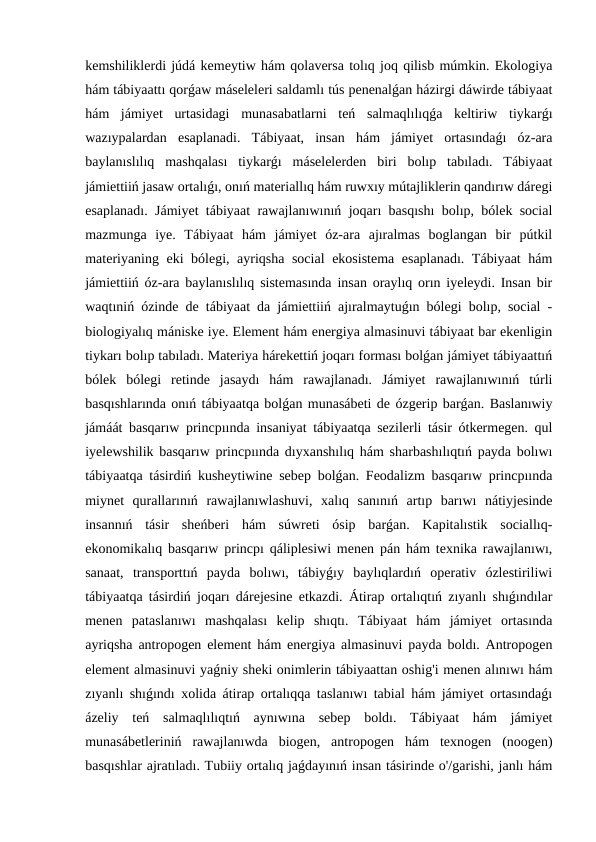 kemshiliklerdi júdá kemeytiw hám qolaversa tolıq joq qilisb múmkin. Ekologiya
hám tábiyaattı qorǵaw máseleleri saldamlı tús penenalǵan házirgi dáwirde tábiyaat
hám  jámiyet  urtasidagi  munasabatlarni  teń  salmaqlılıqǵa  keltiriw  tiykarǵı
wazıypalardan  esaplanadi.  Tábiyaat,  insan  hám  jámiyet  ortasındaǵı  óz-ara
baylanıslılıq  mashqalası  tiykarǵı  máselelerden  biri  bolıp  tabıladı.  Tábiyaat
jámiettiiń jasaw ortalıǵı, onıń materiallıq hám ruwxıy mútajliklerin qandırıw dáregi
esaplanadı. Jámiyet tábiyaat rawajlanıwınıń joqarı basqıshı bolıp, bólek social
mazmunga  iye.  Tábiyaat  hám  jámiyet  óz-ara  ajıralmas  boglangan  bir  pútkil
materiyaning eki bólegi, ayriqsha social  ekosistema esaplanadı. Tábiyaat  hám
jámiettiiń óz-ara baylanıslılıq sistemasında insan oraylıq orın iyeleydi. Insan bir
waqtıniń ózinde de tábiyaat da jámiettiiń ajıralmaytuǵın bólegi bolıp, social -
biologiyalıq mániske iye. Element hám energiya almasinuvi tábiyaat bar ekenligin
tiykarı bolıp tabıladı. Materiya hárekettiń joqarı forması bolǵan jámiyet tábiyaattıń
bólek  bólegi  retinde  jasaydı  hám  rawajlanadı.  Jámiyet  rawajlanıwınıń  túrli
basqıshlarında onıń tábiyaatqa bolǵan munasábeti de ózgerip barǵan. Baslanıwiy
jámáát basqarıw princpıında insaniyat tábiyaatqa sezilerli tásir ótkermegen. qul
iyelewshilik basqarıw princpıında dıyxanshılıq hám sharbashılıqtıń payda bolıwı
tábiyaatqa tásirdiń kusheytiwine sebep bolǵan. Feodalizm basqarıw princpıında
miynet  qurallarınıń  rawajlanıwlashuvi,  xalıq  sanınıń  artıp  barıwı  nátiyjesinde
insannıń  tásir  sheńberi  hám  súwreti  ósip  barǵan.  Kapitalıstik  sociallıq-
ekonomikalıq basqarıw princpı qáliplesiwi menen pán hám texnika rawajlanıwı,
sanaat,  transporttıń  payda  bolıwı,  tábiyǵıy  baylıqlardıń  operativ  ózlestiriliwi
tábiyaatqa tásirdiń joqarı dárejesine etkazdi. Átirap ortalıqtıń zıyanlı shıǵındılar
menen  pataslanıwı  mashqalası  kelip  shıqtı.  Tábiyaat  hám  jámiyet  ortasında
ayriqsha antropogen element hám energiya almasinuvi payda boldı. Antropogen
element almasinuvi yaǵniy sheki onimlerin tábiyaattan oshig'i menen alınıwı hám
zıyanlı shıǵındı xolida átirap ortalıqqa taslanıwı tabial hám jámiyet ortasındaǵı
ázeliy  teń  salmaqlılıqtıń  aynıwına  sebep  boldı.  Tábiyaat  hám  jámiyet
munasábetleriniń  rawajlanıwda  biogen,  antropogen  hám  texnogen  (noogen)
basqıshlar ajratıladı. Tubiiy ortalıq jaǵdayınıń insan tásirinde o'/garishi, janlı hám
