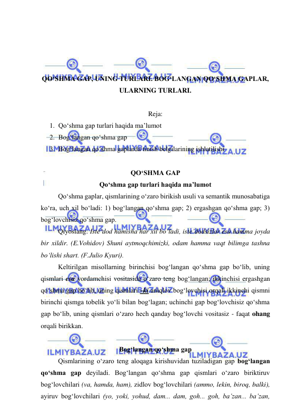  
 
 
 
 
 
QO‘SHMA GAP, UNING TURLARI. BOG‘LANGAN QO‘SHMA GAPLAR, 
ULARNING TURLARI.  
 
Reja: 
1. Qo‘shma gap turlari haqida ma’lumot 
2. Bog‘langan qo‘shma gap 
3. Bog‘langan qo‘shma gaplarda tinish belgilarining ishlatilishi 
 
QO‘SHMA GAP  
Qo‘shma gap turlari haqida ma’lumot 
 
Qo‘shma gaplar, qismlarining o‘zaro birikish usuli va semantik munosabatiga 
ko‘ra, uch xil bo‘ladi: 1) bog‘langan qo‘shma gap; 2) ergashgan qo‘shma gap; 3) 
bog‘lovchisiz qo‘shma gap. 
 
Qiyoslang: Iste’dod hamisha har xil bo‘ladi, iste’dodsizlar esa hamma joyda 
bir xildir. (E.Vohidov) Shuni aytmoqchimizki, odam hamma vaqt bilimga tashna 
bo‘lishi shart. (F.Julio Kyuri). 
Keltirilgan misollarning birinchisi bog‘langan qo‘shma gap bo‘lib, uning 
qismlari esa yordamchisi vositasida o‘zaro teng bog‘langan; ikkinchisi ergashgan 
qo‘shma gap bo‘lib, uning qismlari –ki aniqlov bog‘lovchisi orqali ikkinchi qismni 
birinchi qismga tobelik yo‘li bilan bog‘lagan; uchinchi gap bog‘lovchisiz qo‘shma 
gap bo‘lib, uning qismlari o‘zaro hech qanday bog‘lovchi vositasiz - faqat ohang 
orqali birikkan. 
 
Bog‘langan qo‘shma gap 
 
Qismlarining o‘zaro teng aloqaga kirishuvidan tuziladigan gap bog‘langan 
qo‘shma gap deyiladi. Bog‘langan qo‘shma gap qismlari o‘zaro biriktiruv 
bog‘lovchilari (va, hamda, ham), zidlov bog‘lovchilari (ammo, lekin, biroq, balki), 
ayiruv bog‘lovchilari (yo, yoki, yohud, dam... dam, goh... goh, ba’zan... ba’zan, 
