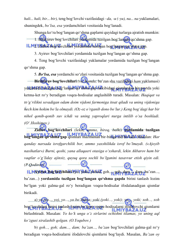  
 
hali... hali, bir... bir), teng bog‘lovchi vazifasidagi –da, -u (-yu), na... na yuklamalari, 
shuningdek, bo‘lsa, esa yordamchilari vositasida bog‘lanadi. 
 
Shunga ko‘ra bog‘langan qo‘shma gaplarni quyidagi turlarga ajratish mumkin: 
 
1. Biriktiruv bog‘lovchilari yordamida tuzilgan bog‘langan qo‘shma gap. 
 
2. Zidlov bog‘lovchilari yordamida tuzilgan bog‘langan qo‘shma gap. 
 
3. Ayiruv bog‘lovchilari yordamida tuzilgan bog‘langan qo‘shma gap. 
 
4. Teng bog‘lovchi vazifasidagi yuklamalar yordamida tuzilgan bog‘langan 
qo‘shma gap. 
 
5. Bo‘lsa, esa yordamchi so‘zlari vositasida tuzilgan bog‘langan qo‘shma gap. 
 
Biriktiruv bog‘lovchilari (va, hamda; ba’zan shu vazifadagi ham yuklamasi) 
yordamida tuzilgan bog‘langan qo‘shma gap tarkibidagi qismlardan bir paytda yoki 
ketma-ket ro‘y beradigan voqea-hodisalar anglashilib turadi. Masalan: Haqiqat va 
to‘g‘rilikni sevadigan odam doim vijdoni farmoniga itoat qiladi va uning vijdoniga 
hech kim hokim bo‘la olmaydi. (Oz-oz o‘rganib dono bo‘lur.) Keng bog‘dagi har bir 
nihol qonib-qonib suv ichdi va uning yaproqlari nurga intilib o‘sa boshladi. 
(O‘.Hoshimov.) 
 
Zidlov bog‘lovchilari (lekin, ammo, biroq, balki) yordamida tuzilgan 
bog‘langan qo‘shma gap qismlari mazmunan bir-biriga zid bo‘ladi. Masalan: Har 
qanday narsada isrofgarchilik bor, ammo yaxshilikda isrof bo‘lmaydi. («Ajoyib 
nasihatlar») Burni, qoshi, yana allaqaeri otasiga o‘xshardi, lekin Akbarov ham bir 
vaqtlar o‘g‘liday ajinsiz, quyuq qora sochli bo‘lganini tasavvur etish qiyin edi. 
(P.Qodirov). 
 
Ayiruv bog‘lovchilari (yo, yoki, yohud, goh..., goh, dam..., dam, ba’zan..., 
ba’zan...) yordamida tuzilgan bog‘langan qo‘shma gapda birini tanlash lozim 
bo‘lgan yoki galma-gal ro‘y beradigan voqea-hodisalar ifodalanadigan qismlar 
birikadi. 
 
a) yo (yo..., yo), yo..., yo bo‘lmasa; yoki (yoki..., yoki); yo..., yoki; xoh..., xoh 
bog‘lovchilari birini tanlash lozim bo‘lgan voqea-hodisalarni ifodalovchi qismlarni 
birlashtiradi. Masalan: Yo ko‘k unga o‘z sirlarini ochishni tilamas, yo uning aql 
ko‘zgusi xiralashib qolgan. (O.Yoqubov.) 
 
b) goh..., goh; dam..., dam; ba’zan..., ba’zan bog‘lovchilari galma-gal ro‘y 
beradigan voqea-hodisalarni ifodalovchi qismlarni bog‘laydi. Masalan, Ba’zan oy 
