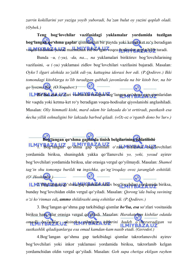  
 
zarrin kokillarini yer yuziga yoyib yuboradi, ba’zan bulut oy yuzini qoplab oladi. 
(Oybek.) 
 
Teng bog‘lovchilar vazifasidagi yuklamalar yordamida tuzilgan 
bog‘langan qo‘shma gaplar qismlaridan bir paytda yoki ketma-ket ro‘y beradigan 
voqea-hodisalar yoxud mazmunan zid bo‘lgan voqea-hodisalar anglashilib turadi. 
 
Bunda –u, (-yu), -da, na..., na yuklamalari biriktiruv bog‘lovchilarining 
vazifasini, -u (-yu) yuklamasi zidlov bog‘lovchilari vazifasini bajaradi. Masalan: 
Oyko‘l ilgari alohida xo‘jalik edi-yu, kattagina idorasi bor edi. (P.Qodirov.) Ikki 
tomondagi kitoblarga to‘lib turadigan qubbali javonlarda na bir kitob bor, na bir 
qo‘lyozma bor. (O.Yoqubov.) 
 
Bo‘lsa, esa so‘zlari vositasida tuzilgan bog‘langan qo‘shma gap qismlaridan 
bir vaqtda yoki ketma-ket ro‘y beradigan voqea-hodisalar qiyoslanishi anglashiladi. 
Masalan: Oliy himmatli kishi, mard odam bir lahzada do‘st orttiradi, pastkash esa 
necha yillik oshnaligini bir lahzada barbod qiladi. («Oz-oz o‘rganib dono bo‘lur».) 
 
 
 
Bog‘langan qo‘shma gaplarda tinish belgilarining ishlatilishi 
 
1. Bog‘langan qo‘shma gap qismlari o‘zaro biriktiruv bog‘lovchilari 
yordamida biriksa, shuningdek yakka qo‘llanuvchi yo, yoki, yoxud ayiruv 
bog‘lovchilari yordamida biriksa, ular orasiga vergul qo‘yilmaydi. Masalan: Shamol 
tag‘in shu tomonga burildi va ingichka, qo‘ng‘iroqday ovoz jaranglab eshitildi. 
(O‘.Hoshimov.) 
 
2. Bog‘langan qo‘shma gap qismlari zidlov bog‘lovchilari yordamida biriksa, 
bunday bog‘lovchidan oldin vergul qo‘yiladi. Masalan: Qorong‘ida buloq suvining 
o‘zi ko‘rinmas edi, ammo shildirashi aniq eshitilar edi. (P.Qodirov.) 
 
3. Bog‘langan qo‘shma gap tarkibidagi qismlar bo‘lsa, esa so‘zlari vositasida 
biriksa ham, ular orasiga vergul qo‘yiladi. Masalan: Harakatchan kishilar odatda 
omadli bo‘ladilar; aksincha qiladigan ishlarini hadeb o‘ylayveradigan va 
sustkashlik qiladiganlarga esa omad kamdan-kam nasib etadi. (Gerodot.) 
 
4.Bog‘langan qo‘shma gap tarkibidagi qismlar takrorlanuvchi ayiruv 
bog‘lovchilari yoki inkor yuklamasi yordamida biriksa, takrorlanib kelgan 
yordamchidan oldin vergul qo‘yiladi. Masalan: Goh supa chetiga ekilgan rayhon 
