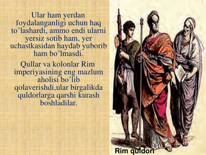 Ular ham yerdan 
foydalanganligi uchun haq 
to’lashardi, ammo endi ularni 
yersiz sotib ham, yer 
uchastkasidan haydab yuborib 
ham bo’lmasdi.
Qullar va kolonlar Rim 
imperiyasining eng mazlum 
aholisi bo’lib 
qolaverishdi,ular birgalikda 
quldorlarga qarshi kurash 
boshladilar.  
Rim quldori
