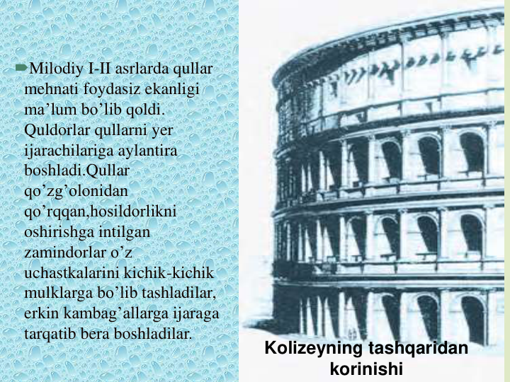 Milodiy I-II asrlarda qullar
mehnati foydasiz ekanligi
ma’lum bo’lib qoldi. 
Quldorlar qullarni yer
ijarachilariga aylantira
boshladi.Qullar
qo’zg’olonidan
qo’rqqan,hosildorlikni
oshirishga intilgan
zamindorlar o’z
uchastkalarini kichik-kichik
mulklarga bo’lib tashladilar, 
erkin kambag’allarga ijaraga
tarqatib bera boshladilar.
Kolizeyning tashqaridan
korinishi
