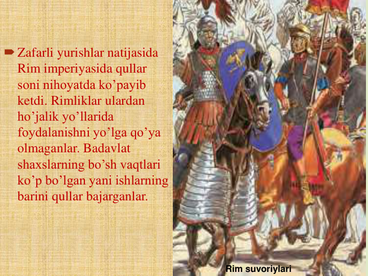 Zafarli yurishlar natijasida 
Rim imperiyasida qullar 
soni nihoyatda ko’payib 
ketdi. Rimliklar ulardan 
ho’jalik yo’llarida 
foydalanishni yo’lga qo’ya 
olmaganlar. Badavlat 
shaxslarning bo’sh vaqtlari 
ko’p bo’lgan yani ishlarning 
barini qullar bajarganlar.
Rim suvoriylari
