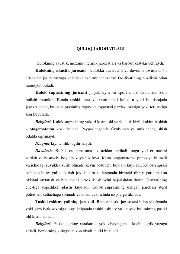  
 
 
 
QULOQ JAROHATLARI 
 
  Kulokning akustik, mexanik, termik jaroxatlari va baroshikast-lar uchraydi. 
 Kulokning akustik jaroxati - kulokka uta kuchli va davomli tovush ta’sir 
etishi natijasida yuzaga keladi va eshituv analizatori fao-liyatining buzilishi bilan 
namoyon buladi.  
 Kulok suprasining jaroxati janjal, uyin va sport musobakalar-da sodir 
bulishi mumkin. Bunda tashki, urta va xatto ichki kulok u yoki bu darajada 
jaroxatlanadi, kulok suprasining togay va togayusti pardasi orasiga yoki teri ostiga 
kon kuyuladi. 
 Belgilari. Kulok suprasining yukori kismi old yuzida tuk kizil, kukimtir shish 
- otogematoma xosil buladi. Paypaslanganda flyuk-tuatsiya aniklanadi, shish 
odatda ogrimaydi. 
 Diagnoz kiyinchilik tugdirmaydi. 
 Davolash. Kichik otogematoma uz uzidan suriladi, unga yod eritmasini 
surtish va bosuvchi boylam kuyish kifoya. Katta otogematoma punksiya kilinadi 
va ichidagi suyuklik surib olinadi, keyin bosuvchi boylam kuyiladi. Kulok suprasi 
tashki eshituv yuliga kirish joyida jaro-xatlanganda birinchi tibbiy yordam kon 
okishni tuxtatish va bir-lamchi jarroxlik ishlovini bajarishdan iborat. Jaroxatining 
che-tiga yopishkok plastir kuyiladi. Kulok suprasining uzilgan parchasi steril 
polietilen xaltachaga solinadi va kiska vakt ichida uz joyiga tikiladi. 
 Tashki eshituv yulining jaroxati. Bemor pastki jag soxasi bilan yikilganda 
yoki zarb iyak soxasiga tugri kelganda tashki eshituv yuli suyak bulimining pastki 
old kismi sinadi. 
 Belgilari. Pastki jagning xarakatida yoki chaynaganda kuchli ogrik yuzaga 
keladi, bemorning kulogidan kon okadi, nutki buziladi. 
