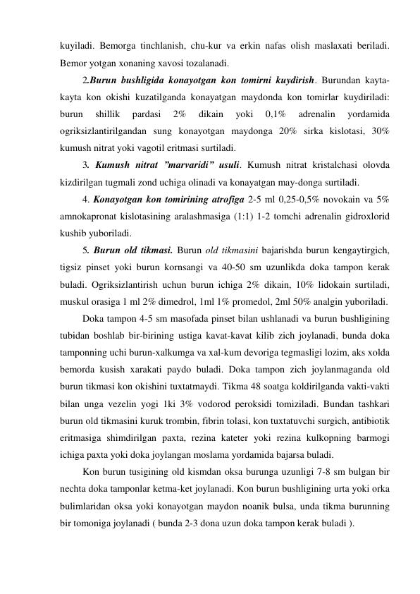 kuyiladi. Bemorga tinchlanish, chu-kur va erkin nafas olish maslaxati beriladi. 
Bemor yotgan xonaning xavosi tozalanadi.  
 2.Burun bushligida konayotgan kon tomirni kuydirish. Burundan kayta-
kayta kon okishi kuzatilganda konayatgan maydonda kon tomirlar kuydiriladi: 
burun 
shillik 
pardasi 
2% 
dikain 
yoki 
0,1% 
adrenalin 
yordamida 
ogriksizlantirilgandan sung konayotgan maydonga 20% sirka kislotasi, 30% 
kumush nitrat yoki vagotil eritmasi surtiladi. 
 3. Kumush nitrat ”marvaridi” usuli. Kumush nitrat kristalchasi olovda 
kizdirilgan tugmali zond uchiga olinadi va konayatgan may-donga surtiladi.  
 4. Konayotgan kon tomirining atrofiga 2-5 ml 0,25-0,5% novokain va 5% 
amnokapronat kislotasining aralashmasiga (1:1) 1-2 tomchi adrenalin gidroxlorid 
kushib yuboriladi.  
 5. Burun old tikmasi. Burun old tikmasini bajarishda burun kengaytirgich, 
tigsiz pinset yoki burun kornsangi va 40-50 sm uzunlikda doka tampon kerak 
buladi. Ogriksizlantirish uchun burun ichiga 2% dikain, 10% lidokain surtiladi, 
muskul orasiga 1 ml 2% dimedrol, 1ml 1% promedol, 2ml 50% analgin yuboriladi. 
 Doka tampon 4-5 sm masofada pinset bilan ushlanadi va burun bushligining 
tubidan boshlab bir-birining ustiga kavat-kavat kilib zich joylanadi, bunda doka 
tamponning uchi burun-xalkumga va xal-kum devoriga tegmasligi lozim, aks xolda 
bemorda kusish xarakati paydo buladi. Doka tampon zich joylanmaganda old 
burun tikmasi kon okishini tuxtatmaydi. Tikma 48 soatga koldirilganda vakti-vakti 
bilan unga vezelin yogi 1ki 3% vodorod peroksidi tomiziladi. Bundan tashkari 
burun old tikmasini kuruk trombin, fibrin tolasi, kon tuxtatuvchi surgich, antibiotik 
eritmasiga shimdirilgan paxta, rezina kateter yoki rezina kulkopning barmogi 
ichiga paxta yoki doka joylangan moslama yordamida bajarsa buladi. 
 Kon burun tusigining old kismdan oksa burunga uzunligi 7-8 sm bulgan bir 
nechta doka tamponlar ketma-ket joylanadi. Kon burun bushligining urta yoki orka 
bulimlaridan oksa yoki konayotgan maydon noanik bulsa, unda tikma burunning 
bir tomoniga joylanadi ( bunda 2-3 dona uzun doka tampon kerak buladi ). 

