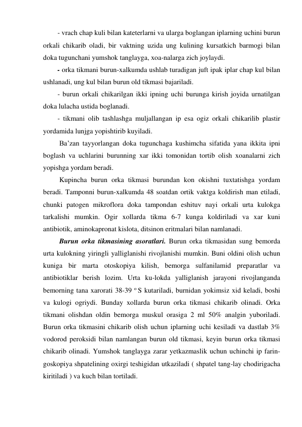 - vrach chap kuli bilan kateterlarni va ularga boglangan iplarning uchini burun 
orkali chikarib oladi, bir vaktning uzida ung kulining kursatkich barmogi bilan 
doka tugunchani yumshok tanglayga, xoa-nalarga zich joylaydi.  
- orka tikmani burun-xalkumda ushlab turadigan juft ipak iplar chap kul bilan 
ushlanadi, ung kul bilan burun old tikmasi bajariladi. 
- burun orkali chikarilgan ikki ipning uchi burunga kirish joyida urnatilgan 
doka lulacha ustida boglanadi.  
- tikmani olib tashlashga muljallangan ip esa ogiz orkali chikarilib plastir 
yordamida lunjga yopishtirib kuyiladi.  
 Ba’zan tayyorlangan doka tugunchaga kushimcha sifatida yana ikkita ipni 
boglash va uchlarini burunning xar ikki tomonidan tortib olish xoanalarni zich 
yopishga yordam beradi. 
 Kupincha burun orka tikmasi burundan kon okishni tuxtatishga yordam 
beradi. Tamponni burun-xalkumda 48 soatdan ortik vaktga koldirish man etiladi, 
chunki patogen mikroflora doka tampondan eshituv nayi orkali urta kulokga 
tarkalishi mumkin. Ogir xollarda tikma 6-7 kunga koldiriladi va xar kuni 
antibiotik, aminokapronat kislota, ditsinon eritmalari bilan namlanadi.  
 Burun orka tikmasining asoratlari. Burun orka tikmasidan sung bemorda 
urta kulokning yiringli yalliglanishi rivojlanishi mumkin. Buni oldini olish uchun 
kuniga bir marta otoskopiya kilish, bemorga sulfanilamid preparatlar va 
antibiotiklar berish lozim. Urta ku-lokda yalliglanish jarayoni rivojlanganda 
bemorning tana xarorati 38-39 o S kutariladi, burnidan yokimsiz xid keladi, boshi 
va kulogi ogriydi. Bunday xollarda burun orka tikmasi chikarib olinadi. Orka 
tikmani olishdan oldin bemorga muskul orasiga 2 ml 50% analgin yuboriladi. 
Burun orka tikmasini chikarib olish uchun iplarning uchi kesiladi va dastlab 3% 
vodorod peroksidi bilan namlangan burun old tikmasi, keyin burun orka tikmasi 
chikarib olinadi. Yumshok tanglayga zarar yetkazmaslik uchun uchinchi ip farin-
goskopiya shpatelining oxirgi teshigidan utkaziladi ( shpatel tang-lay chodirigacha 
kiritiladi ) va kuch bilan tortiladi. 
