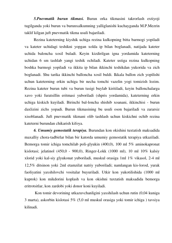  5.Pnevmatik burun tikmasi. Burun orka tikmasini takrorlash extiyoji 
tugilganda yoki burun va burunxalkumning yalliglanishi kuchayganda M.P.Mezrin 
taklif kilgan juft pnevmatik tikma usuli bajariladi.  
 Rezina kateterning kiyshik uchiga rezina kulkopning bitta barmogi yopiladi 
va kateter uchidagi teshikni yopgan xolda ip bilan boglanadi, natijada kateter 
uchida baloncha xosil buladi. Keyin kizdirilgan igna yordamida kateterning 
uchidan 6 sm tashlab yangi teshik ochiladi. Kateter ustiga rezina kulkopning 
boshka barmogi yopiladi va ikkita ip bilan ikkinchi teshikdan yukorida va zich 
boglanadi. Shu tarika ikkinchi balloncha xosil buldi. Ikkala ballon zich yopilishi 
uchun kateterning erkin uchiga bir necha tomchi vazelin yogi tomizish lozim. 
Rezina kateter burun tubi va burun tusigi buylab kiritiladi, keyin ballonchalarga 
xavo yoki furatsillin eritmasi yuboriladi (shpris yordamida), kateterning erkin 
uchiga kiskich kuyiladi. Birinchi bal-loncha shishib xoanani, ikkinchisi - burun 
daxlizini zichs yopadi. Burun tikmasining bu usuli oson bajariladi va zararsiz 
xisoblanadi. Juft pnevmatik tikmani olib tashlash uchun kiskichni ochib rezina 
kateterni burundan chikarish kifoya. 
 6. Umumiy gemostatik terapiya. Burundan kon okishini tuxtatish maksadida 
maxalliy chora-tadbirlar bilan bir katorda umumiy gemostatik terapiya utkaziladi. 
Bemorga tomir ichiga tomchilab poli-glyukin (400,0), 100 ml 5% aminokapronat 
kislotasi; jelatinol (450,0 - 900,0), Ringer-Lokk (1000 ml), 10 ml 10% kalsiy 
xlorid yoki kal-siy glyukonat yuboriladi, muskul orasiga 1ml 1% vikasol, 2-4 ml 
12,5% ditsinon yoki 2ml etamzilat natriy yuboriladi; namlangan kis-lorod, yurak 
faoliyatini yaxshilovchi vositalar buyuriladi. Utkir kon yukotilishida (1000 ml 
kuprok) kon mikdorini koplash va kon okishni tuxtatish maksadida bemorga 
eritrotsitlar, kon zardobi yoki donor koni kuyiladi. 
  Kon tomir devorining utkazuvchanligini yaxshilash uchun rutin (0,04 kuniga 
3 marta), askorbin kislotasi 5% (5,0 ml muskul orasiga yoki tomir ichiga ) tavsiya 
kilinadi. 
