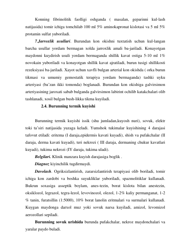  Konning fibrinolitik faolligi oshganda ( masalan, geparinni kul-lash 
natijasida) tomir ichiga tomchilab 100 ml 5% aminokapronat kislotasi va 5 ml 5% 
protamin sulfat yuboriladi. 
 7.Jarroxlik usullari. Burundan kon okishni tuxtatish uchun kul-langan 
barcha usullar yordam bermagan xolda jarroxlik amali ba-jariladi. Konayotgan 
maydonni kuydirish usuli yordam bermaganda shillik kavat ostiga 5-10 ml 1% 
novokain yuboriladi va konayotgan shillik kavat ajratiladi, burun tusigi shillikosti 
rezeksiyasi ba-jariladi. Xayot uchun xavfli bulgan arterial kon okishda ( orka burun 
tikmasi va umumiy gemostatik terapiya yordam bermaganda) tashki uyku 
arteriyasi (ba’zan ikki tomonda) boglanadi. Burundan kon okishiga galvirsimon 
arteriyasining jaroxati sabab bulganda galvirsimon labirint ochilib katakchalari olib 
tashlanadi, xosil bulgan bush-likka tikma kuyiladi.  
       2.4. Burunning termik kuyishi  
 
 Burunning termik kuyishi issik (shu jumladan,kuyosh nuri), sovuk, elektr 
toki ta’siri natijasida yuzaga keladi. Yumshok tukimalar kuyishining 4 darajasi 
tafovut etiladi: eritema (I daraja,epidermis kavati kuyadi), shish va pufakchalar (II 
daraja, derma kavati kuyadi), teri nekrozi ( III daraja, dermaning chukur kavatlari 
kuyadi), tukima nekrozi (IY daraja, tukima uladi). 
 Belgilari. Klinik manzara kuyish darajasiga boglik . 
 Diagnoz kiyinchilik tugdirmaydi. 
 Davolash. Ogriksizlantirish, zararsizlantirish terapiyasi olib boriladi, tomir 
ichiga kon zardobi va boshka suyukliklar yuboriladi, spazmolitiklar kullanadi. 
Bukrun soxasiga asseptik boylam, anes-tezin, borat kislota bilan anestezin, 
oksiklozol, legrazol, tegra-lezol, levovinozol, olezol, 1-2% kaliy permanganat, 1-2 
% tanin, furatsillin (1:5000), 10% borat lanolin eritmalari va surmalari kullanadi. 
Kuygan maydonga darxol muz yoki sovuk narsa kuyiladi, amizol, levomizol 
aerozollari sepiladi. 
 Burunning sovuk urishida burunda pufakchalar, nekroz maydonchalari va 
yaralar paydo buladi. 
