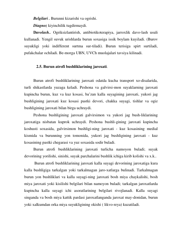  Belgilari . Burunni kizarishi va ogrishi. 
 Diagnoz kiyinchilik tugdirmaydi. 
 Davolash.. Ogriksizlantirish, antibiotikoterapiya, jarroxlik davo-lash usuli 
kullanadi. Yengil suvuk urishlarda burun soxasiga issik boylam kuyiladi. (Burov 
suyukligi yoki indifferent surtma sur-tiladi). Burun terisiga spirt surtiladi, 
pufakchalar ochiladi. Be-morga UBN, UVCh muolajalari tavsiya kilinadi. 
 
    2.5. Burun atrofi bushliklarining jaroxati.  
 
 Burun atrofi bushliklarining jaroxati odatda kucha transport xo-disalarida, 
turli shikastlarda yuzaga keladi. Peshona va galvirsi-mon suyaklarning jaroxati 
kupincha burun, kuz va kuz kosasi, ba’zan kalla suyagining jaroxati, yukori jag 
bushligining jaroxati kuz kosasi pastki devori, chakka suyagi, tishlar va ogiz 
bushligining jaroxati bilan birga uchraydi. 
 Peshona bushligining jaroxati galvirsimon va yukori jag bush-liklarining 
jaroxatiga nisbatan kuprok uchraydi. Peshona bushli-gining jaroxati kupincha 
koshusti soxasida, galvirsimon bushligi-ning jaroxati - kuz kosasining medial 
kismida va burunning yon tomonida, yukori jag bushligining jaroxati - kuz 
kosasining pastki chegarasi va yuz soxasida sodir buladi. 
 Burun atrofi bushliklarining jaroxati turlicha namoyon buladi; suyak 
devorining yorilishi, sinishi, suyak parchalarini bushlik ichiga kirib kolishi va x.k.. 
  Burun atrofi bushliklarining jaroxati kalla suyagi devorining jaroxatiga kura 
kalla bushligiga tarkalgan yoki tarkalmagan jaro-xatlarga bulinadi. Tarkalmagan 
burun yon bushliklari va kalla suyagi-ning jaroxati bosh miya chaykalishi, bosh 
miya jaroxati yoki kisilishi belgilari bilan namoyon buladi; tarkalgan jaroxatlarda 
kupincha kalla suyagi ichi asoratlarining belgilari rivojlanadi. Kalla suyagi 
singanda va bosh miya kattik pardasi jaroxatlanganda jaroxat may-donidan, burun 
yoki xalkumdan orka miya suyukligining okishi ( likvo-reya) kuzatiladi.  
