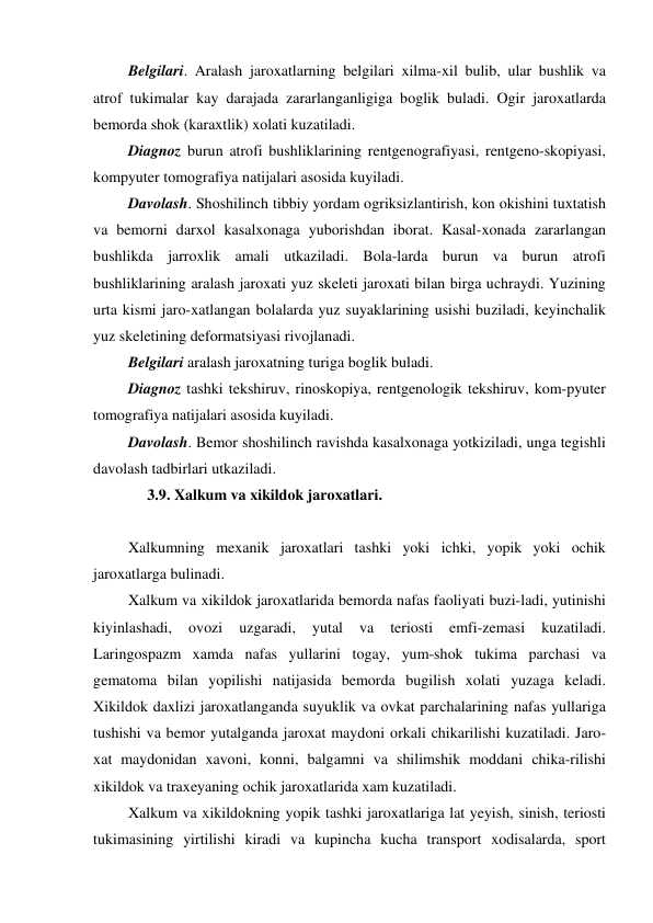  Belgilari. Aralash jaroxatlarning belgilari xilma-xil bulib, ular bushlik va 
atrof tukimalar kay darajada zararlanganligiga boglik buladi. Ogir jaroxatlarda 
bemorda shok (karaxtlik) xolati kuzatiladi. 
 Diagnoz burun atrofi bushliklarining rentgenografiyasi, rentgeno-skopiyasi, 
kompyuter tomografiya natijalari asosida kuyiladi. 
 Davolash. Shoshilinch tibbiy yordam ogriksizlantirish, kon okishini tuxtatish 
va bemorni darxol kasalxonaga yuborishdan iborat. Kasal-xonada zararlangan 
bushlikda jarroxlik amali utkaziladi. Bola-larda burun va burun atrofi 
bushliklarining aralash jaroxati yuz skeleti jaroxati bilan birga uchraydi. Yuzining 
urta kismi jaro-xatlangan bolalarda yuz suyaklarining usishi buziladi, keyinchalik 
yuz skeletining deformatsiyasi rivojlanadi. 
 Belgilari aralash jaroxatning turiga boglik buladi. 
 Diagnoz tashki tekshiruv, rinoskopiya, rentgenologik tekshiruv, kom-pyuter 
tomografiya natijalari asosida kuyiladi. 
 Davolash. Bemor shoshilinch ravishda kasalxonaga yotkiziladi, unga tegishli 
davolash tadbirlari utkaziladi. 
      3.9. Xalkum va xikildok jaroxatlari. 
 
 Xalkumning mexanik jaroxatlari tashki yoki ichki, yopik yoki ochik 
jaroxatlarga bulinadi.   
 Xalkum va xikildok jaroxatlarida bemorda nafas faoliyati buzi-ladi, yutinishi 
kiyinlashadi, 
ovozi 
uzgaradi, 
yutal 
va 
teriosti 
emfi-zemasi 
kuzatiladi. 
Laringospazm xamda nafas yullarini togay, yum-shok tukima parchasi va 
gematoma bilan yopilishi natijasida bemorda bugilish xolati yuzaga keladi. 
Xikildok daxlizi jaroxatlanganda suyuklik va ovkat parchalarining nafas yullariga 
tushishi va bemor yutalganda jaroxat maydoni orkali chikarilishi kuzatiladi. Jaro-
xat maydonidan xavoni, konni, balgamni va shilimshik moddani chika-rilishi 
xikildok va traxeyaning ochik jaroxatlarida xam kuzatiladi. 
 Xalkum va xikildokning yopik tashki jaroxatlariga lat yeyish, sinish, teriosti 
tukimasining yirtilishi kiradi va kupincha kucha transport xodisalarda, sport 
