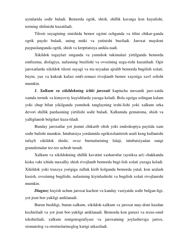 uyinlarida sodir buladi. Bemorda ogrik, shish, shillik kavatga kon kuyulishi, 
terining shilinishi kuzatiladi. 
 Tilosti suyagining sinishida bemor ogzini ochganda va tilini chikar-ganda 
ogrik paydo buladi, uning nutki va yutinishi buziladi. Jaroxat maydoni 
paypaslanganda ogrik, shish va krepitatsiya anikla-nadi. 
 Xikildok togaylari singanda va yumshok tukimalari yirtilganda bemorda 
emfizema, disfagiya, nafasning buzilishi va ovozining uzga-rishi kuzatiladi. Ogir 
jaroxatlarda xikildok tilosti suyagi va tra-xeyadan ajralib bemorda bugilish xolati, 
buyin, yuz va kukrak kafasi emfi-zemasi rivojlanib bemor xayotiga xavf solishi 
mumkin. 
 1. Xalkum va xikildokning ichki jaroxati kupincha mexanik jaro-xatda 
xamda termik va kimyoviy kuyishlarda yuzaga keladi. Bola ogziga solingan kalam 
yoki chup bilan yikilganda yumshok tanglayning teshi-lishi yoki xalkum orka 
devori shillik pardasining yirtilishi sodir buladi. Xalkumda gematoma, shish va 
yalliglanish belgilari kuza-tiladi. 
 Bunday jaroxatlar yot jismni chikarib olish yoki endoskopiya paytida xam 
sodir bulishi mumkin. Intubatsiya yordamida ogriksizlantirish usuli keng kullanishi 
tufayli xikildok shishi, ovoz burmalarining falaji, intubatsiyadan sungi 
granulemalar tez-tez uchrab turadi. 
 Xalkum va xikildokning shillik kavatini xasharotlar (ayniksa ari) chakkanda 
kiska vakt ichida maxalliy shish rivojlanib bemorda bugi-lish xolati yuzaga keladi. 
Xikildok yoki traxeya yorigiga zulluk kirib kolganda bemorda yutal, kon aralash 
kusish, ovozining bugilishi, nafasining kiyinlashishi va bugilish xolati rivojlanishi 
mumkin. 
 Diagnoz kuyish uchun jaroxat kachon va kanday vaziyatda sodir bulgan-ligi, 
yot jism bor-yukligi aniklanadi. 
 Burun bushligi, burun-xalkum, xikildok-xalkum va jaroxat may-doni kuzdan 
kechiriladi va yot jism bor-yukligi aniklanadi. Bemorda kon guruxi va rezus-omil 
tekshiriladi, xalkum rentgenografiyasi va jaroxatning joylashuviga jarrox, 
stomatolog va otorinolarinoglog kurigi utkaziladi. 
