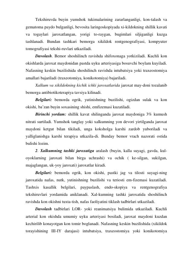  Tekshiruvda buyin yumshok tukimalarining zararlanganligi, kon-talash va 
gematoma paydo bulganligi, bevosita laringoskopiyada xi-kildokning shillik kavati 
va togaylari jaroxatlangan, yorigi to-raygan, bugimlari siljiganligi kuzga 
tashlanadi. Bundan tashkari bemorga xikildok rentgenografiyasi, kompyuter 
tomografiyasi tekshi-ruvlari utkaziladi. 
 Davolash. Bemor shoshilinch ravishda shifoxonaga yotkiziladi. Kuchli kon 
okishlarda jaroxat maydonidan pastda uyku arteriyasiga bosuvchi boylam kuyiladi. 
Nafasning keskin buzilishida shoshilinch ravishda intubatsiya yoki traxeostomiya 
amallari bajariladi (traxeotomiya, konikotomiya) bajariladi. 
 Xalkum va xikildokning kichik ichki jaroxatlarida jaroxat may-doni tozalanib 
bemorga antibiotikoterapiya tavsiya kilinadi. 
 Belgilari: bemorda ogrik, yutinishning buzilishi, ogizdan sulak va kon 
okishi, ba’zan buyin soxasining shishi, emfizemasi kuzatiladi.  
 Birinchi yordam: shillik kavat shilinganda jaroxat maydoniga 3% kumush 
nitrati surtiladi. Yumshok tanglay yoki xalkumning yon devori yirtilganda jaroxat 
maydoni ketgut bilan tikiladi, unga koksholga karshi zardob yuboriladi va 
yalliglanishga karshi terapiya utkazila-di. Bunday bemor vrach nazorati ostida 
bulishi lozim. 
 2. Xalkumning tashki jaroxatiga aralash (buyin, kalla suyagi, gavda, kul-
oyoklarning jaroxati bilan birga uchrashi) va ochik ( ke-silgan, sukilgan, 
majaglangan, uk-yoy jaroxati) jaroxatlar kiradi. 
 Belgilari: bemorda ogrik, kon okishi, pastki jag va tilosti suyagi-ning 
jaroxatida nafas, nutk, yutinishning buzilishi va teriosti em-fizemasi kuzatiladi. 
Tashxis kasallik belgilari, paypaslash, endo-skopiya va rentgenografiya 
tekshiruvlari yordamida aniklanadi. Xal-kumning tashki jaroxatida shoshilinch 
ravishda kon okishni tuxta-tish, nafas faoliyatini tiklash tadbirlari utkaziladi. 
 Davolash tadbirlari LOR- yoki reanimatsiya bulimida utkaziladi. Kuchli 
arterial kon okishda umumiy uyku arteriyasi bosiladi, jaroxat maydoni kuzdan 
kechirilib konayotgan kon tomir boglanadi. Nafasning keskin buzilishida (xikildok 
torayishining III-IY darajasi) intubatsiya, traxeostomiya yoki konikotomiya 

