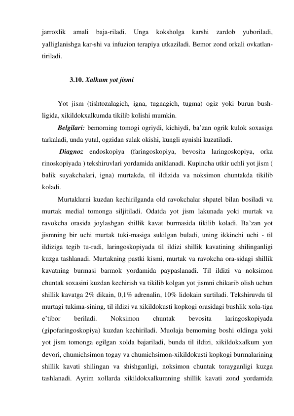 jarroxlik 
amali 
baja-riladi. 
Unga 
koksholga 
karshi 
zardob 
yuboriladi, 
yalliglanishga kar-shi va infuzion terapiya utkaziladi. Bemor zond orkali ovkatlan-
tiriladi.  
 
        3.10. Xalkum yot jismi  
 
 Yot jism (tishtozalagich, igna, tugnagich, tugma) ogiz yoki burun bush-
ligida, xikildokxalkumda tikilib kolishi mumkin.  
 Belgilari: bemorning tomogi ogriydi, kichiydi, ba’zan ogrik kulok soxasiga 
tarkaladi, unda yutal, ogzidan sulak okishi, kungli aynishi kuzatiladi. 
  Diagnoz endoskopiya (faringoskopiya, bevosita laringoskopiya, orka 
rinoskopiyada ) tekshiruvlari yordamida aniklanadi. Kupincha utkir uchli yot jism ( 
balik suyakchalari, igna) murtakda, til ildizida va noksimon chuntakda tikilib 
koladi. 
 Murtaklarni kuzdan kechirilganda old ravokchalar shpatel bilan bosiladi va 
murtak medial tomonga siljitiladi. Odatda yot jism lakunada yoki murtak va 
ravokcha orasida joylashgan shillik kavat burmasida tikilib koladi. Ba’zan yot 
jismning bir uchi murtak tuki-masiga sukilgan buladi, uning ikkinchi uchi - til 
ildiziga tegib tu-radi, laringoskopiyada til ildizi shillik kavatining shilinganligi 
kuzga tashlanadi. Murtakning pastki kismi, murtak va ravokcha ora-sidagi shillik 
kavatning burmasi barmok yordamida paypaslanadi. Til ildizi va noksimon 
chuntak soxasini kuzdan kechirish va tikilib kolgan yot jismni chikarib olish uchun 
shillik kavatga 2% dikain, 0,1% adrenalin, 10% lidokain surtiladi. Tekshiruvda til 
murtagi tukima-sining, til ildizi va xikildokusti kopkogi orasidagi bushlik xola-tiga 
e’tibor 
beriladi. 
Noksimon 
chuntak 
bevosita 
laringoskopiyada 
(gipofaringoskopiya) kuzdan kechiriladi. Muolaja bemorning boshi oldinga yoki 
yot jism tomonga egilgan xolda bajariladi, bunda til ildizi, xikildokxalkum yon 
devori, chumichsimon togay va chumichsimon-xikildokusti kopkogi burmalarining 
shillik kavati shilingan va shishganligi, noksimon chuntak torayganligi kuzga 
tashlanadi. Ayrim xollarda xikildokxalkumning shillik kavati zond yordamida 
