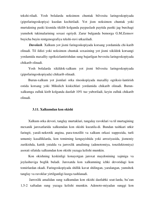 tekshi-riladi. Yosh bolalarda noksimon chuntak bilvosita laringoskopiyada 
(gipofaringoskopiya) kuzdan kechiriladi. Yot jism noksimon chuntak yoki 
murtakning paski kismida tikilib kolganda paypaslash paytida pastki jag burchagi 
yumshok tukimalarining soxasi ogriydi. Zarur bulganda bemorga G.M.Zemsov 
buyicha buyin rentgenografiya tekshi-ruvi utkaziladi.  
  Davolash. Xalkum yot jismi faringoskopiyada korsang yordamida chi-karib 
olinadi. Til ildizi yoki noksimon chuntak soxasining yot jismi xikildok korsangi 
yordamida maxalliy ogriksizlantirishdan sung bajarilgan bevosita laringoskopiyada 
chikarib olinadi. 
 Yosh bolalarda xikildok-xalkum yot jismi bilvosita laringoskopiyada 
(gipofaringoskopiyada) chikarib olinadi. 
 Burun-xalkum yot jismlari orka rinoskopiyada maxalliy ogriksiz-lantirish 
ostida korsang yoki Mikulich kiskichlari yordamida chikarib olinadi. Burun-
xalkumga zulluk kirib kolganda dastlab 10% tuz yuboriladi, keyin zulluk chikarib 
olinadi. 
 
      3.11. Xalkumdan kon okishi  
 
 Xalkum orka devori, tanglay murtaklari, tangalay ravoklari va til murtagining 
mexanik jaroxatlarida xalkumdan kon okishi kuzatila-di. Bundan tashkari utkir 
faringit, yarali-nekrotik angina, para-tonzillit va xalkum orkasi xuppozida, turli 
umumiy kasalliklarda, kon tomirning kengayishida yoki arroziyasida, jismoniy 
zurikishda, kattik yutalda va jarroxlik amalining (adenotomiya, tonzilektomiya) 
asorati sifatida xalkumdan kon okishi yuzaga kelishi mumkin. 
 Kon okishning keskinligi konayotgan jaroxat maydonining xajmiga va 
joylashuviga boglik buladi. Jaroxatda kon xalkumning ichki devoridagi kon 
tomirlardan okadi. Faringoskopiyada shillik kavat shilingan, yaralangan, yumshok 
tanglay va ravoklar yirtilganligi kuzga tashlanadi. 
  Jarroxlik amalidan sung xalkumdan kon okishi dastlabki soat-larda, ba’zan 
1,5-2 xaftadan sung yuzaga kelishi mumkin. Adenoto-miyadan sunggi kon 
