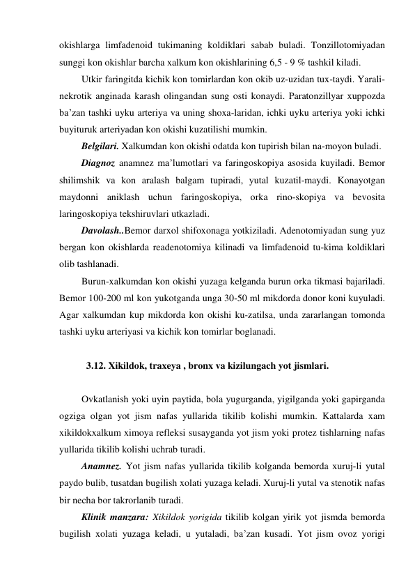 okishlarga limfadenoid tukimaning koldiklari sabab buladi. Tonzillotomiyadan 
sunggi kon okishlar barcha xalkum kon okishlarining 6,5 - 9 % tashkil kiladi. 
 Utkir faringitda kichik kon tomirlardan kon okib uz-uzidan tux-taydi. Yarali-
nekrotik anginada karash olingandan sung osti konaydi. Paratonzillyar xuppozda 
ba’zan tashki uyku arteriya va uning shoxa-laridan, ichki uyku arteriya yoki ichki 
buyituruk arteriyadan kon okishi kuzatilishi mumkin. 
 Belgilari. Xalkumdan kon okishi odatda kon tupirish bilan na-moyon buladi. 
 Diagnoz anamnez ma’lumotlari va faringoskopiya asosida kuyiladi. Bemor 
shilimshik va kon aralash balgam tupiradi, yutal kuzatil-maydi. Konayotgan 
maydonni aniklash uchun faringoskopiya, orka rino-skopiya va bevosita 
laringoskopiya tekshiruvlari utkazladi. 
 Davolash..Bemor darxol shifoxonaga yotkiziladi. Adenotomiyadan sung yuz 
bergan kon okishlarda readenotomiya kilinadi va limfadenoid tu-kima koldiklari 
olib tashlanadi. 
 Burun-xalkumdan kon okishi yuzaga kelganda burun orka tikmasi bajariladi. 
Bemor 100-200 ml kon yukotganda unga 30-50 ml mikdorda donor koni kuyuladi. 
Agar xalkumdan kup mikdorda kon okishi ku-zatilsa, unda zararlangan tomonda 
tashki uyku arteriyasi va kichik kon tomirlar boglanadi. 
  
   3.12. Xikildok, traxeya , bronx va kizilungach yot jismlari.  
 
 Ovkatlanish yoki uyin paytida, bola yugurganda, yigilganda yoki gapirganda 
ogziga olgan yot jism nafas yullarida tikilib kolishi mumkin. Kattalarda xam 
xikildokxalkum ximoya refleksi susayganda yot jism yoki protez tishlarning nafas 
yullarida tikilib kolishi uchrab turadi.  
 Anamnez. Yot jism nafas yullarida tikilib kolganda bemorda xuruj-li yutal 
paydo bulib, tusatdan bugilish xolati yuzaga keladi. Xuruj-li yutal va stenotik nafas 
bir necha bor takrorlanib turadi. 
 Klinik manzara: Xikildok yorigida tikilib kolgan yirik yot jismda bemorda 
bugilish xolati yuzaga keladi, u yutaladi, ba’zan kusadi. Yot jism ovoz yorigi 
