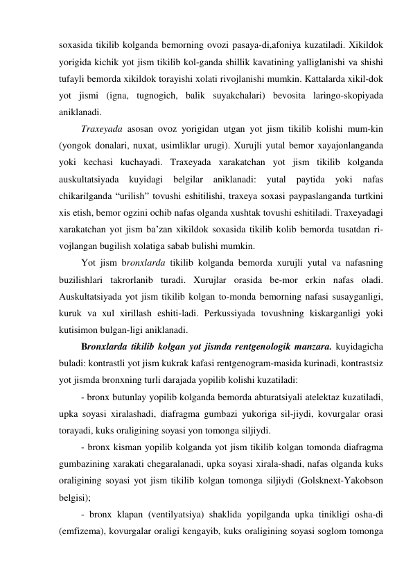 soxasida tikilib kolganda bemorning ovozi pasaya-di,afoniya kuzatiladi. Xikildok 
yorigida kichik yot jism tikilib kol-ganda shillik kavatining yalliglanishi va shishi 
tufayli bemorda xikildok torayishi xolati rivojlanishi mumkin. Kattalarda xikil-dok 
yot jismi (igna, tugnogich, balik suyakchalari) bevosita laringo-skopiyada 
aniklanadi. 
 Traxeyada asosan ovoz yorigidan utgan yot jism tikilib kolishi mum-kin 
(yongok donalari, nuxat, usimliklar urugi). Xurujli yutal bemor xayajonlanganda 
yoki kechasi kuchayadi. Traxeyada xarakatchan yot jism tikilib kolganda 
auskultatsiyada 
kuyidagi 
belgilar 
aniklanadi: 
yutal 
paytida 
yoki 
nafas 
chikarilganda “urilish” tovushi eshitilishi, traxeya soxasi paypaslanganda turtkini 
xis etish, bemor ogzini ochib nafas olganda xushtak tovushi eshitiladi. Traxeyadagi 
xarakatchan yot jism ba’zan xikildok soxasida tikilib kolib bemorda tusatdan ri-
vojlangan bugilish xolatiga sabab bulishi mumkin.  
 Yot jism bronxlarda tikilib kolganda bemorda xurujli yutal va nafasning 
buzilishlari takrorlanib turadi. Xurujlar orasida be-mor erkin nafas oladi. 
Auskultatsiyada yot jism tikilib kolgan to-monda bemorning nafasi susayganligi, 
kuruk va xul xirillash eshiti-ladi. Perkussiyada tovushning kiskarganligi yoki 
kutisimon bulgan-ligi aniklanadi. 
 Bronxlarda tikilib kolgan yot jismda rentgenologik manzara. kuyidagicha 
buladi: kontrastli yot jism kukrak kafasi rentgenogram-masida kurinadi, kontrastsiz 
yot jismda bronxning turli darajada yopilib kolishi kuzatiladi:  
 - bronx butunlay yopilib kolganda bemorda abturatsiyali atelektaz kuzatiladi, 
upka soyasi xiralashadi, diafragma gumbazi yukoriga sil-jiydi, kovurgalar orasi 
torayadi, kuks oraligining soyasi yon tomonga siljiydi.  
 - bronx kisman yopilib kolganda yot jism tikilib kolgan tomonda diafragma 
gumbazining xarakati chegaralanadi, upka soyasi xirala-shadi, nafas olganda kuks 
oraligining soyasi yot jism tikilib kolgan tomonga siljiydi (Golsknext-Yakobson 
belgisi); 
 - bronx klapan (ventilyatsiya) shaklida yopilganda upka tinikligi osha-di 
(emfizema), kovurgalar oraligi kengayib, kuks oraligining soyasi soglom tomonga 
