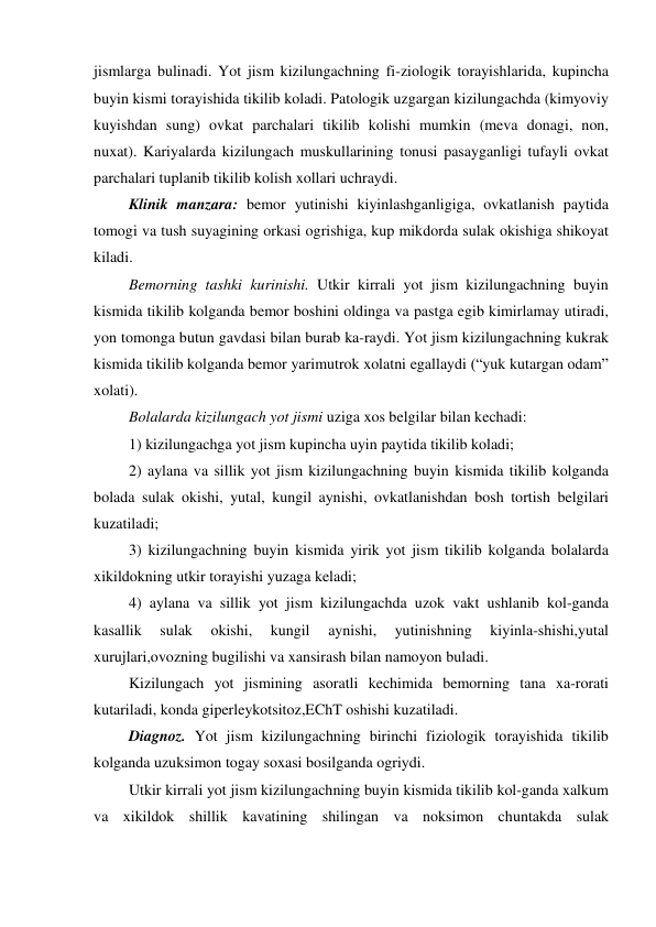 jismlarga bulinadi. Yot jism kizilungachning fi-ziologik torayishlarida, kupincha 
buyin kismi torayishida tikilib koladi. Patologik uzgargan kizilungachda (kimyoviy 
kuyishdan sung) ovkat parchalari tikilib kolishi mumkin (meva donagi, non, 
nuxat). Kariyalarda kizilungach muskullarining tonusi pasayganligi tufayli ovkat 
parchalari tuplanib tikilib kolish xollari uchraydi. 
 Klinik manzara: bemor yutinishi kiyinlashganligiga, ovkatlanish paytida 
tomogi va tush suyagining orkasi ogrishiga, kup mikdorda sulak okishiga shikoyat 
kiladi. 
 Bemorning tashki kurinishi. Utkir kirrali yot jism kizilungachning buyin 
kismida tikilib kolganda bemor boshini oldinga va pastga egib kimirlamay utiradi, 
yon tomonga butun gavdasi bilan burab ka-raydi. Yot jism kizilungachning kukrak 
kismida tikilib kolganda bemor yarimutrok xolatni egallaydi (“yuk kutargan odam” 
xolati). 
 Bolalarda kizilungach yot jismi uziga xos belgilar bilan kechadi: 
 1) kizilungachga yot jism kupincha uyin paytida tikilib koladi; 
 2) aylana va sillik yot jism kizilungachning buyin kismida tikilib kolganda 
bolada sulak okishi, yutal, kungil aynishi, ovkatlanishdan bosh tortish belgilari 
kuzatiladi;  
 3) kizilungachning buyin kismida yirik yot jism tikilib kolganda bolalarda 
xikildokning utkir torayishi yuzaga keladi;  
 4) aylana va sillik yot jism kizilungachda uzok vakt ushlanib kol-ganda 
kasallik 
sulak 
okishi, 
kungil 
aynishi, 
yutinishning 
kiyinla-shishi,yutal 
xurujlari,ovozning bugilishi va xansirash bilan namoyon buladi. 
 Kizilungach yot jismining asoratli kechimida bemorning tana xa-rorati 
kutariladi, konda giperleykotsitoz,EChT oshishi kuzatiladi. 
 Diagnoz. Yot jism kizilungachning birinchi fiziologik torayishida tikilib 
kolganda uzuksimon togay soxasi bosilganda ogriydi. 
 Utkir kirrali yot jism kizilungachning buyin kismida tikilib kol-ganda xalkum 
va xikildok shillik kavatining shilingan va noksimon chuntakda sulak 
