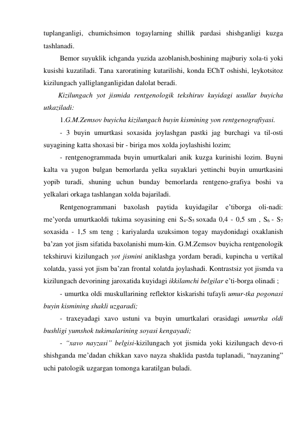 tuplanganligi, chumichsimon togaylarning shillik pardasi shishganligi kuzga 
tashlanadi.  
 Bemor suyuklik ichganda yuzida azoblanish,boshining majburiy xola-ti yoki 
kusishi kuzatiladi. Tana xaroratining kutarilishi, konda EChT oshishi, leykotsitoz 
kizilungach yalliglanganligidan dalolat beradi.  
Kizilungach yot jismida rentgenologik tekshiruv kuyidagi usullar buyicha 
utkaziladi:  
 1.G.M.Zemsov buyicha kizilungach buyin kismining yon rentgenografiyasi.  
 - 3 buyin umurtkasi soxasida joylashgan pastki jag burchagi va til-osti 
suyagining katta shoxasi bir - biriga mos xolda joylashishi lozim; 
 - rentgenogrammada buyin umurtkalari anik kuzga kurinishi lozim. Buyni 
kalta va yugon bulgan bemorlarda yelka suyaklari yettinchi buyin umurtkasini 
yopib turadi, shuning uchun bunday bemorlarda rentgeno-grafiya boshi va 
yelkalari orkaga tashlangan xolda bajariladi.   
 Rentgenogrammani baxolash paytida kuyidagilar e’tiborga oli-nadi: 
me’yorda umurtkaoldi tukima soyasining eni S4-S5 soxada 0,4 - 0,5 sm , S6 - S7 
soxasida - 1,5 sm teng ; kariyalarda uzuksimon togay maydonidagi oxaklanish 
ba’zan yot jism sifatida baxolanishi mum-kin. G.M.Zemsov buyicha rentgenologik 
tekshiruvi kizilungach yot jismini aniklashga yordam beradi, kupincha u vertikal 
xolatda, yassi yot jism ba’zan frontal xolatda joylashadi. Kontrastsiz yot jismda va 
kizilungach devorining jaroxatida kuyidagi ikkilamchi belgilar e’ti-borga olinadi ; 
 - umurtka oldi muskullarining reflektor kiskarishi tufayli umur-tka pogonasi 
buyin kismining shakli uzgaradi; 
 - traxeyadagi xavo ustuni va buyin umurtkalari orasidagi umurtka oldi 
bushligi yumshok tukimalarining soyasi kengayadi;  
 - “xavo nayzasi” belgisi-kizilungach yot jismida yoki kizilungach devo-ri 
shishganda me’dadan chikkan xavo nayza shaklida pastda tuplanadi, “nayzaning” 
uchi patologik uzgargan tomonga karatilgan buladi.  
