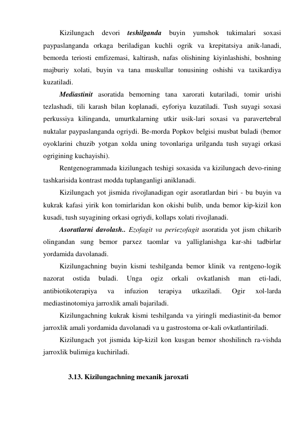  Kizilungach 
devori 
teshilganda 
buyin 
yumshok 
tukimalari 
soxasi 
paypaslanganda orkaga beriladigan kuchli ogrik va krepitatsiya anik-lanadi, 
bemorda teriosti emfizemasi, kaltirash, nafas olishining kiyinlashishi, boshning 
majburiy xolati, buyin va tana muskullar tonusining oshishi va taxikardiya 
kuzatiladi.  
 Mediastinit asoratida bemorning tana xarorati kutariladi, tomir urishi 
tezlashadi, tili karash bilan koplanadi, eyforiya kuzatiladi. Tush suyagi soxasi 
perkussiya kilinganda, umurtkalarning utkir usik-lari soxasi va paravertebral 
nuktalar paypaslanganda ogriydi. Be-morda Popkov belgisi musbat buladi (bemor 
oyoklarini chuzib yotgan xolda uning tovonlariga urilganda tush suyagi orkasi 
ogrigining kuchayishi). 
 Rentgenogrammada kizilungach teshigi soxasida va kizilungach devo-rining 
tashkarisida kontrast modda tuplanganligi aniklanadi.  
 Kizilungach yot jismida rivojlanadigan ogir asoratlardan biri - bu buyin va 
kukrak kafasi yirik kon tomirlaridan kon okishi bulib, unda bemor kip-kizil kon 
kusadi, tush suyagining orkasi ogriydi, kollaps xolati rivojlanadi. 
 Asoratlarni davolash.. Ezofagit va periezofagit asoratida yot jism chikarib 
olingandan sung bemor parxez taomlar va yalliglanishga kar-shi tadbirlar 
yordamida davolanadi. 
 Kizilungachning buyin kismi teshilganda bemor klinik va rentgeno-logik 
nazorat 
ostida 
buladi. 
Unga 
ogiz 
orkali 
ovkatlanish 
man 
eti-ladi, 
antibiotikoterapiya 
va 
infuzion 
terapiya 
utkaziladi. 
Ogir 
xol-larda 
mediastinotomiya jarroxlik amali bajariladi.  
 Kizilungachning kukrak kismi teshilganda va yiringli mediastinit-da bemor 
jarroxlik amali yordamida davolanadi va u gastrostoma or-kali ovkatlantiriladi.  
 Kizilungach yot jismida kip-kizil kon kusgan bemor shoshilinch ra-vishda 
jarroxlik bulimiga kuchiriladi. 
 
      3.13. Kizilungachning mexanik jaroxati  
 

