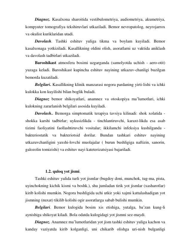  Diagnoz. Kasalxona sharoitida vestibulometriya, audiometriya, akumetriya, 
kompyuter tomografiya tekshiruvlari utkaziladi. Bemor nevropatolog, neyrojarrox 
va okulist kuriklaridan utadi. 
 Davolash. Tashki eshituv yuliga tikma va boylam kuyiladi. Bemor 
kasalxonaga yotkiziladi. Kasallikning oldini olish, asoratlarni uz vaktida aniklash 
va davolash tadbirlari utkaziladi. 
 Baroshikast atmosfera bosimi uzgarganda (samolyotda uchish - aero-otit) 
yuzaga keladi. Baroshikast kupincha eshituv nayining utkazuv-chanligi buzilgan 
bemorda kuzatiladi. 
 Belgilari. Kasallikning klinik manzarasi nogora pardaning yirti-lishi va ichki 
kulokka kon kuyilishi bilan boglik buladi. 
 Diagnoz bemor shikoyatlari, anamnez va otoskopiya ma’lumotlari, ichki 
kulokning zararlanish belgilari asosida kuyiladi. 
 Davolash.. Bemorga simptomatik terapiya tavsiya kilinadi: shok xolatida - 
shokka karshi tadbirlar; uykusizlikda - tinchlantiruvchi, karaxt-likda esa asab 
tizimi faoliyatini faollashtiruvchi vositalar; ikkilamchi infeksiya kushilganda - 
bakteriostatik va bakteriotsid dorilar. Bundan tashkari eshituv nayining 
utkazuvchanligini yaxshi-lovchi muolajalar ( burun bushligiga naftizin, sanorin, 
galozolin tomizishi) va eshituv nayi kateterizatsiyasi bajariladi. 
 
 
           1.2. quloq yot jismi. 
 Tashki eshituv yulida turli yot jismlar (bugdoy doni, munchok, tug-ma, pista, 
uyinchokning kichik kismi va boshk.), shu jumladan tirik yot jismlar (xasharotlar) 
kirib kolishi mumkin. Nogora bushligida uchi utkir yoki xajmi kattalashadigan yot 
jismning (nuxat) tikilib kolishi ogir asoratlarga sabab bulishi mumkin. 
 Belgilari. Bemor kulogida bosim xis etishiga, yutalga, ba’zan kung-li 
aynishiga shikoyat kiladi. Bola odatda kulogidagi yot jismni sez-maydi. 
 Diagnoz. Anamnez ma’lumotlaridan yot jism tashki eshituv yuliga kachon va 
kanday vaziyatda kirib kolganligi, uni chikarib olishga uri-nish bulganligi 
