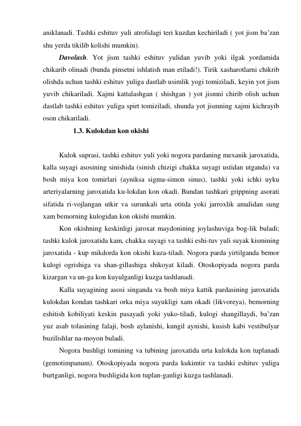 aniklanadi. Tashki eshituv yuli atrofidagi teri kuzdan kechiriladi ( yot jism ba’zan 
shu yerda tikilib kolishi mumkin). 
 Davolash. Yot jism tashki eshituv yulidan yuvib yoki ilgak yordamida 
chikarib olinadi (bunda pinsetni ishlatish man etiladi!). Tirik xasharotlarni chikrib 
olishda uchun tashki eshituv yuliga dastlab usimlik yogi tomiziladi, keyin yot jism 
yuvib chikariladi. Xajmi kattalashgan ( shishgan ) yot jismni chirib olish uchun 
dastlab tashki eshituv yuliga spirt tomiziladi, shunda yot jismning xajmi kichrayib 
oson chikariladi.  
         1.3. Kulokdan kon okishi  
 
 Kulok suprasi, tashki eshituv yuli yoki nogora pardaning mexanik jaroxatida, 
kalla suyagi asosining sinishida (sinish chizigi chakka suyagi ustidan utganda) va 
bosh miya kon tomirlari (ayniksa sigma-simon sinus), tashki yoki ichki uyku 
arteriyalarning jaroxatida ku-lokdan kon okadi. Bundan tashkari grippning asorati 
sifatida ri-vojlangan utkir va surunkali urta otitda yoki jarroxlik amalidan sung 
xam bemorning kulogidan kon okishi mumkin.  
 Kon okishning keskinligi jaroxat maydonining joylashuviga bog-lik buladi; 
tashki kulok jaroxatida kam, chakka suyagi va tashki eshi-tuv yuli suyak kismining 
jaroxatida - kup mikdorda kon okishi kuza-tiladi. Nogora parda yirtilganda bemor 
kulogi ogrishiga va shan-gillashiga shikoyat kiladi. Otoskopiyada nogora parda 
kizargan va un-ga kon kuyulganligi kuzga tashlanadi. 
 Kalla suyagining asosi singanda va bosh miya kattik pardasining jaroxatida 
kulokdan kondan tashkari orka miya suyukligi xam okadi (likvoreya), bemorning 
eshitish kobiliyati keskin pasayadi yoki yuko-tiladi, kulogi shangillaydi, ba’zan 
yuz asab tolasining falaji, bosh aylanishi, kungil aynishi, kusish kabi vestibulyar 
buzilishlar na-moyon buladi. 
 Nogora bushligi tomining va tubining jaroxatida urta kulokda kon tuplanadi 
(gemotimpanum). Otoskopiyada nogora parda kukimtir va tashki eshituv yuliga 
burtganligi, nogora bushligida kon tuplan-ganligi kuzga tashlanadi. 
