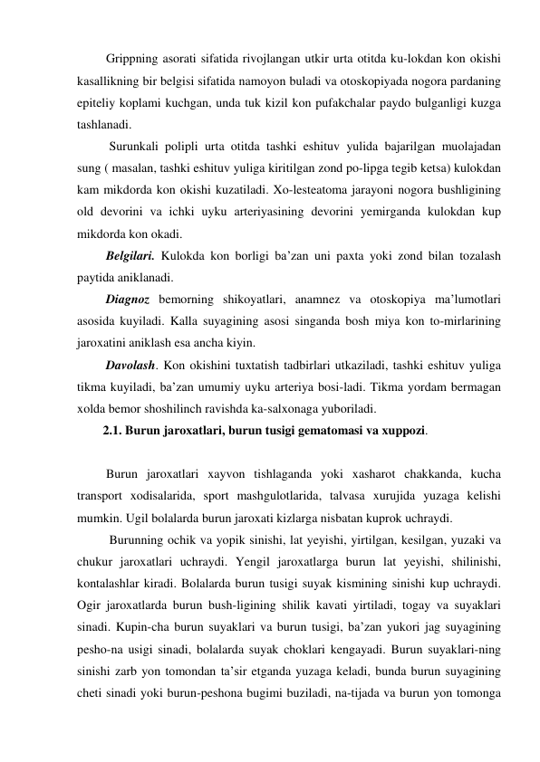 Grippning asorati sifatida rivojlangan utkir urta otitda ku-lokdan kon okishi 
kasallikning bir belgisi sifatida namoyon buladi va otoskopiyada nogora pardaning 
epiteliy koplami kuchgan, unda tuk kizil kon pufakchalar paydo bulganligi kuzga 
tashlanadi. 
  Surunkali polipli urta otitda tashki eshituv yulida bajarilgan muolajadan 
sung ( masalan, tashki eshituv yuliga kiritilgan zond po-lipga tegib ketsa) kulokdan 
kam mikdorda kon okishi kuzatiladi. Xo-lesteatoma jarayoni nogora bushligining 
old devorini va ichki uyku arteriyasining devorini yemirganda kulokdan kup 
mikdorda kon okadi. 
 Belgilari. Kulokda kon borligi ba’zan uni paxta yoki zond bilan tozalash 
paytida aniklanadi. 
 Diagnoz bemorning shikoyatlari, anamnez va otoskopiya ma’lumotlari 
asosida kuyiladi. Kalla suyagining asosi singanda bosh miya kon to-mirlarining 
jaroxatini aniklash esa ancha kiyin.  
 Davolash. Kon okishini tuxtatish tadbirlari utkaziladi, tashki eshituv yuliga 
tikma kuyiladi, ba’zan umumiy uyku arteriya bosi-ladi. Tikma yordam bermagan 
xolda bemor shoshilinch ravishda ka-salxonaga yuboriladi. 
2.1. Burun jaroxatlari, burun tusigi gematomasi va xuppozi. 
  
 Burun jaroxatlari xayvon tishlaganda yoki xasharot chakkanda, kucha 
transport xodisalarida, sport mashgulotlarida, talvasa xurujida yuzaga kelishi 
mumkin. Ugil bolalarda burun jaroxati kizlarga nisbatan kuprok uchraydi. 
  Burunning ochik va yopik sinishi, lat yeyishi, yirtilgan, kesilgan, yuzaki va 
chukur jaroxatlari uchraydi. Yengil jaroxatlarga burun lat yeyishi, shilinishi, 
kontalashlar kiradi. Bolalarda burun tusigi suyak kismining sinishi kup uchraydi. 
Ogir jaroxatlarda burun bush-ligining shilik kavati yirtiladi, togay va suyaklari 
sinadi. Kupin-cha burun suyaklari va burun tusigi, ba’zan yukori jag suyagining 
pesho-na usigi sinadi, bolalarda suyak choklari kengayadi. Burun suyaklari-ning 
sinishi zarb yon tomondan ta’sir etganda yuzaga keladi, bunda burun suyagining 
cheti sinadi yoki burun-peshona bugimi buziladi, na-tijada va burun yon tomonga 
