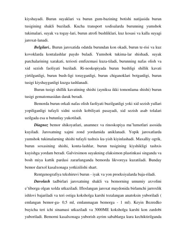 kiyshayadi. Burun suyaklari va burun gum-bazining botishi natijasida burun 
tusigining shakli buziladi. Kucha transport xodisalarda burunning yumshok 
tukimalari, suyak va togay-lari, burun atrofi bushliklari, kuz kosasi va kalla suyagi 
jaroxat-lanadi. 
 Belgilari.. Burun jaroxatida odatda burundan kon okadi, burun te-risi va kuz 
kovoklarda kontalashlar paydo buladi. Yumshok tukima-lar shishadi, suyak 
parchalarining xarakati, teriosti emfizemasi kuza-tiladi, burunning nafas olish va 
xid sezish faoliyati buziladi. Ri-noskopiyada burun bushligi shillik kavati 
yirtilganligi, burun bush-ligi torayganligi, burun chiganoklari botganligi, burun 
tusigi kiyshayganligi kuzga tashlanadi. 
 Burun tusigi shillik kavatining shishi (ayniksa ikki tomonlama shishi) burun 
tusigi gematomasidan darak beradi. 
 Bemorda burun orkali nafas olish faoliyati buzilganligi yoki xid sezish yullari 
yopiliganligi tufayli xidni sezish kobiliyati pasayadi, xid sezish asab tolalari 
uzilgada esa u butunlay yukotiladi. 
 Diagnoz bemor shikoyatlari, anamnez va rinoskopiya ma’lumotlari asosida 
kuyiladi. Jaroxatning xajmi zond yordamida aniklanadi. Yopik jaroxatlarda 
yumshok tukimalarning shishi tufayli tashxis ku-yish kiyinlashadi. Maxalliy ogrik, 
burun soxasining shishi, konta-lashlar, burun tusigining kiyshikligi tashxis 
kuyishga yordam beradi. Galvirsimon suyakning elaksimon plastinkasi singanda va 
bosh miya kattik pardasi zararlanganda bemorda likvoreya kuzatiladi. Bunday 
bemor darxol kasalxonaga yotkizilishi shart. 
 Rentgenografiya tekshiruvi burun - iyak va yon proeksiyalarda baja-riladi.  
 Davolash tadbirlari jaroxatning shakli va bemorning umumiy axvolini 
e’tiborga olgan xolda utkaziladi. Ifloslangan jaroxat maydonida birlamchi jarroxlik 
ishlovi bajariladi va teri ostiga koksholga karshi tozalangan anatoksin yuboriladi ( 
emlangan bemor-ga- 0,5 ml, emlanmagan bemorga - 1 ml). Keyin Bezredko 
buyicha teri ichi sinamasi utkaziladi va 3000ME koksholga karshi kon zardobi 
yuboriladi. Bemorni kasalxonaga yuborish ayrim sabablarga kura kechiktirilganda 
