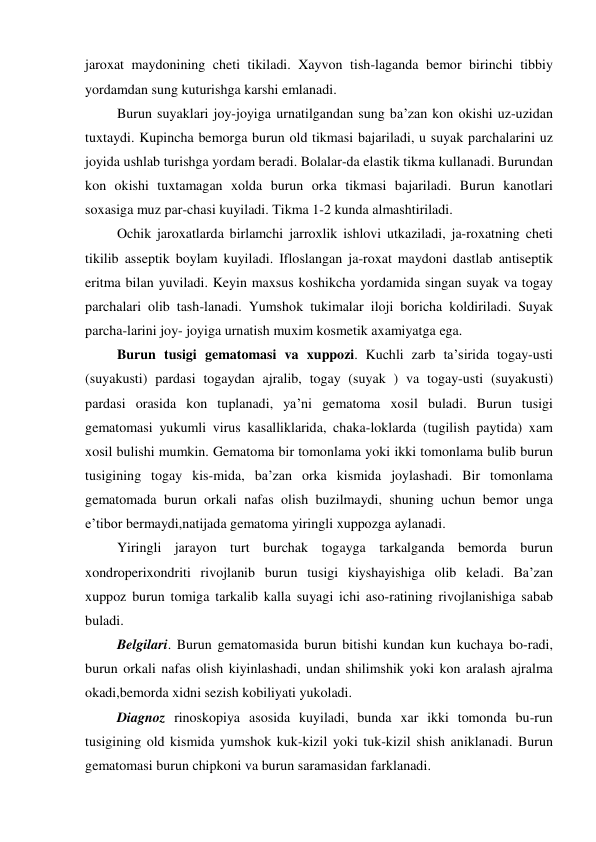 jaroxat maydonining cheti tikiladi. Xayvon tish-laganda bemor birinchi tibbiy 
yordamdan sung kuturishga karshi emlanadi. 
 Burun suyaklari joy-joyiga urnatilgandan sung ba’zan kon okishi uz-uzidan 
tuxtaydi. Kupincha bemorga burun old tikmasi bajariladi, u suyak parchalarini uz 
joyida ushlab turishga yordam beradi. Bolalar-da elastik tikma kullanadi. Burundan 
kon okishi tuxtamagan xolda burun orka tikmasi bajariladi. Burun kanotlari 
soxasiga muz par-chasi kuyiladi. Tikma 1-2 kunda almashtiriladi. 
 Ochik jaroxatlarda birlamchi jarroxlik ishlovi utkaziladi, ja-roxatning cheti 
tikilib asseptik boylam kuyiladi. Ifloslangan ja-roxat maydoni dastlab antiseptik 
eritma bilan yuviladi. Keyin maxsus koshikcha yordamida singan suyak va togay 
parchalari olib tash-lanadi. Yumshok tukimalar iloji boricha koldiriladi. Suyak 
parcha-larini joy- joyiga urnatish muxim kosmetik axamiyatga ega.  
 Burun tusigi gematomasi va xuppozi. Kuchli zarb ta’sirida togay-usti 
(suyakusti) pardasi togaydan ajralib, togay (suyak ) va togay-usti (suyakusti) 
pardasi orasida kon tuplanadi, ya’ni gematoma xosil buladi. Burun tusigi 
gematomasi yukumli virus kasalliklarida, chaka-loklarda (tugilish paytida) xam 
xosil bulishi mumkin. Gematoma bir tomonlama yoki ikki tomonlama bulib burun 
tusigining togay kis-mida, ba’zan orka kismida joylashadi. Bir tomonlama 
gematomada burun orkali nafas olish buzilmaydi, shuning uchun bemor unga 
e’tibor bermaydi,natijada gematoma yiringli xuppozga aylanadi. 
 Yiringli jarayon turt burchak togayga tarkalganda bemorda burun 
xondroperixondriti rivojlanib burun tusigi kiyshayishiga olib keladi. Ba’zan 
xuppoz burun tomiga tarkalib kalla suyagi ichi aso-ratining rivojlanishiga sabab 
buladi. 
 Belgilari. Burun gematomasida burun bitishi kundan kun kuchaya bo-radi, 
burun orkali nafas olish kiyinlashadi, undan shilimshik yoki kon aralash ajralma 
okadi,bemorda xidni sezish kobiliyati yukoladi. 
 Diagnoz rinoskopiya asosida kuyiladi, bunda xar ikki tomonda bu-run 
tusigining old kismida yumshok kuk-kizil yoki tuk-kizil shish aniklanadi. Burun 
gematomasi burun chipkoni va burun saramasidan farklanadi. 
