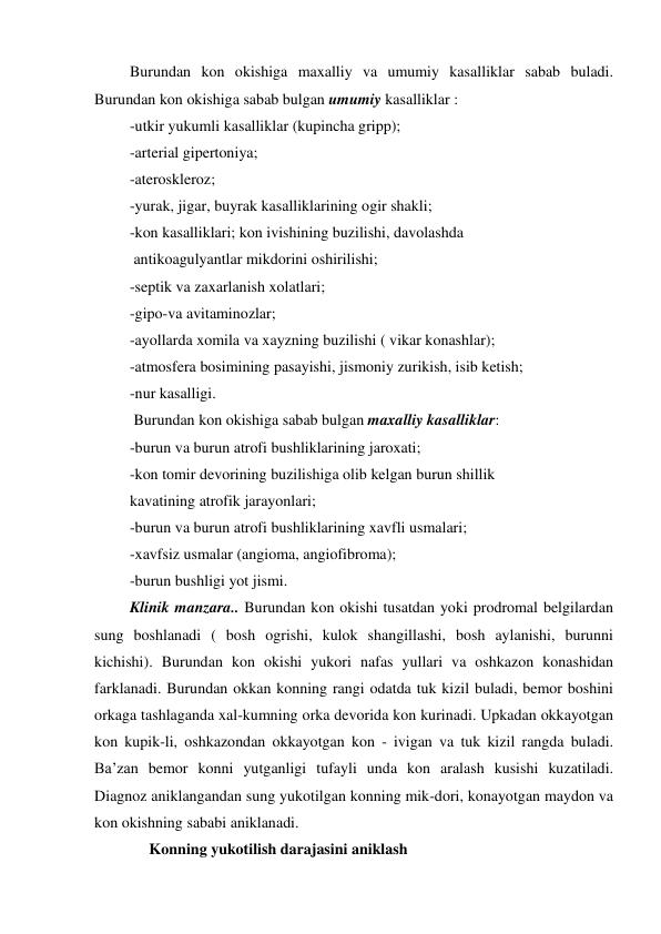  Burundan kon okishiga maxalliy va umumiy kasalliklar sabab buladi. 
Burundan kon okishiga sabab bulgan umumiy kasalliklar : 
 -utkir yukumli kasalliklar (kupincha gripp); 
 -arterial gipertoniya; 
 -ateroskleroz; 
 -yurak, jigar, buyrak kasalliklarining ogir shakli; 
 -kon kasalliklari; kon ivishining buzilishi, davolashda  
  antikoagulyantlar mikdorini oshirilishi; 
 -septik va zaxarlanish xolatlari; 
 -gipo-va avitaminozlar; 
 -ayollarda xomila va xayzning buzilishi ( vikar konashlar); 
 -atmosfera bosimining pasayishi, jismoniy zurikish, isib ketish; 
 -nur kasalligi. 
  Burundan kon okishiga sabab bulgan maxalliy kasalliklar: 
 -burun va burun atrofi bushliklarining jaroxati; 
 -kon tomir devorining buzilishiga olib kelgan burun shillik     
 kavatining atrofik jarayonlari;  
 -burun va burun atrofi bushliklarining xavfli usmalari; 
 -xavfsiz usmalar (angioma, angiofibroma); 
 -burun bushligi yot jismi. 
 Klinik manzara.. Burundan kon okishi tusatdan yoki prodromal belgilardan 
sung boshlanadi ( bosh ogrishi, kulok shangillashi, bosh aylanishi, burunni 
kichishi). Burundan kon okishi yukori nafas yullari va oshkazon konashidan 
farklanadi. Burundan okkan konning rangi odatda tuk kizil buladi, bemor boshini 
orkaga tashlaganda xal-kumning orka devorida kon kurinadi. Upkadan okkayotgan 
kon kupik-li, oshkazondan okkayotgan kon - ivigan va tuk kizil rangda buladi. 
Ba’zan bemor konni yutganligi tufayli unda kon aralash kusishi kuzatiladi. 
Diagnoz aniklangandan sung yukotilgan konning mik-dori, konayotgan maydon va 
kon okishning sababi aniklanadi. 
      Konning yukotilish darajasini aniklash 

