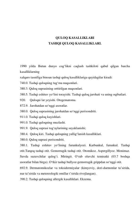  
 
 
 
QULOQ KASALLIKLARI 
TASHQI QULOQ KASALLIKLARI. 
 
 
 
1990 yilda Butun dunyo cog‘likni caqlash tashkiloti qabul qilgan barcha 
kasalliklarning   
xalqaro tasnifiga binoan tashqi quloq kasalliklariga quyidagilar kiradi:  
740.0. Tashqi quloqning tug‘ma nuqsonlari. 
380.3. Quloq suprasining orttirilgan nuqsonlari. 
380.5. Tashqi eshituv yo‘lini torayishi. Tashqi quloq jarohati va uning oqibatlari. 
920.     Quloqni lat yeyishi. Otogematoma. 
872.9.  Jarohatdan so‘nggi asoratlar. 
380.0.  Quloq suprasining jarohatdan so‘nggi perixondriti. 
911.0. Tashqi quloq kuyishlari. 
991.0. Tashqi quloqning muzlashi. 
991.9.  Quloq suprasi tog‘aylarining suyaklanishi; 
380.4.  Quloq kiri. Tashqi quloqning yallig‘lanish kasalliklari. 
380.0. Quloq suprasi perixondriti. 
380.1. Tashqi eshituv yo‘lining furunkulyozi. Karbunkul, furunkul. Tashqi 
otit.Tarqoq tashqi otit. Gemorragik tashqi otit. Otomikoz. Aspergillyoz. Monimaz.    
Suvda suzuvchilar qulog‘i. Miringit. O‘rab oluvchi temiratki (03.7 boshqa             
asoratlar bilan birga). O‘tkir tashqi bullyoz-gemorragik grippdan so‘nggi otit. 
692.9. Dermatomikozlar va toksidermiyalar (kimyoviy, dori-darmonlar ta’sirida, 
nur ta’sirida va metereologik omillar t’sirida rivojlangan). 
390.2. Tashqi quloqning allergik kasalliklari. Ekzema. 
