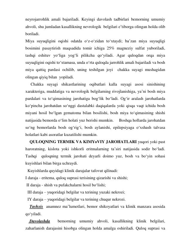 neyrojarrohlik amali bajariladi. Keyingi davolash tadbirlari bemorning umumiy 
ahvoli, shu jumladan kasallikning nevrologik  belgilari e’tiborga olingan holda olib 
boriladi. 
Miya suyuqligini oqishi odatda o‘z-o‘zidan to‘xtaydi; ba’zan miya suyuqligi 
bosimini pasaytirish maqsadida tomir ichiga 25% magneziy sulfat yuboriladi, 
tashqi eshituv yo‘liga yog‘li pilikcha qo‘yiladi. Agar quloqdan orqa miya 
suyuqligini oqishi to‘xtamasa, unda o‘rta quloqda jarrohlik amali bajariladi va bosh 
miya qattiq pardasi ochilib, uning teshilgan joyi  chakka suyagi mushagidan 
olingan qiyiq bilan  yopiladi. 
     Chakka suyagi shikastlarining oqibatlari kalla suyagi asosi sinishining 
xarakteriga, muddatiga va nevrologik belgilarning rivojlanishiga, ya’ni bosh miya 
pardalari va to‘qimasining jarohatiga bog‘lik bo‘ladi. Og‘ir aralash jarohatlarda 
ko‘pincha jarohatdan so‘nggi dastalabki daqiqalarda yoki qisqa vaqt ichida bosh 
miyani hosil bo‘lgan gematoma bilan bosilishi, bosh miya to‘qimasining shishi  
natijasida bemorda o‘lim holati yuz berishi mumkin.     Boshqa hollarda jarohatdan 
so‘ng bemorlarda bosh og‘rig‘i, bosh aylanishi, epilepsiyaga o‘xshash talvasa 
holatlari kabi asoratlar kuzatilishi mumkin. 
    QULOQNING TERMIK VA KIMYoVIY JAROHATLARI yuqori yoki past 
haroratning, kislota yoki ishkorli eritmalarning ta’siri natijasida sodir bo‘ladi. 
Tashqi  quloqning termik jarohati deyarli doimo yuz, bosh va bo‘yin sohasi 
kuyishlari bilan birga uchraydi.  
  Kuyishlarda quyidagi klinik darajalar tafovut qilinadi:   
I daraja - eritema, quloq suprasi terisining qizarishi va shishi; 
 II daraja - shish va pufakchalarni hosil bo‘lishi; 
  III daraja – yuqoridagi belgilar va terining yuzaki nekrozi;  
  IY daraja – yuqoridagi belgilar va terining chuqur nekrozi. 
    Tashxis  anamnez ma’lumotlari, bemor shikoyatlari va klinik manzara asosida 
qo‘yiladi. 
    Davolashda  bemorning umumiy ahvoli, kasallikning klinik belgilari, 
zaharlanish darajasini hisobga olingan holda amalga oshiriladi. Quloq suprasi va 
