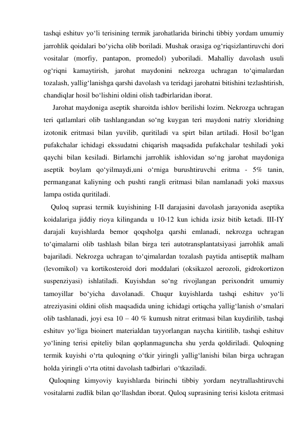 tashqi eshituv yo‘li terisining termik jarohatlarida birinchi tibbiy yordam umumiy 
jarrohlik qoidalari bo‘yicha olib boriladi. Mushak orasiga og‘riqsizlantiruvchi dori 
vositalar (morfiy, pantapon, promedol) yuboriladi. Mahalliy davolash usuli 
og‘riqni kamaytirish, jarohat maydonini nekrozga uchragan to‘qimalardan 
tozalash, yallig‘lanishga qarshi davolash va teridagi jarohatni bitishini tezlashtirish, 
chandiqlar hosil bo‘lishini oldini olish tadbirlaridan iborat.  
     Jarohat maydoniga aseptik sharoitda ishlov berilishi lozim. Nekrozga uchragan 
teri qatlamlari olib tashlangandan so‘ng kuygan teri maydoni natriy xloridning 
izotonik eritmasi bilan yuvilib, quritiladi va spirt bilan artiladi. Hosil bo‘lgan 
pufakchalar ichidagi ekssudatni chiqarish maqsadida pufakchalar teshiladi yoki 
qaychi bilan kesiladi. Birlamchi jarrohlik ishlovidan so‘ng jarohat maydoniga 
aseptik boylam qo‘yilmaydi,uni o‘rniga burushtiruvchi eritma - 5% tanin, 
permanganat kaliyning och pushti rangli eritmasi bilan namlanadi yoki maxsus 
lampa ostida quritiladi. 
    Quloq suprasi termik kuyishining I-II darajasini davolash jarayonida aseptika 
koidalariga jiddiy rioya kilinganda u 10-12 kun ichida izsiz bitib ketadi. III-IY 
darajali kuyishlarda bemor qoqsholga qarshi emlanadi, nekrozga uchragan 
to‘qimalarni olib tashlash bilan birga teri autotransplantatsiyasi jarrohlik amali 
bajariladi. Nekrozga uchragan to‘qimalardan tozalash paytida antiseptik malham 
(levomikol) va kortikosteroid dori moddalari (oksikazol aerozoli, gidrokortizon 
suspenziyasi) ishlatiladi. Kuyishdan so‘ng rivojlangan perixondrit umumiy 
tamoyillar bo‘yicha davolanadi. Chuqur kuyishlarda tashqi eshituv yo‘li 
atreziyasini oldini olish maqsadida uning ichidagi ortiqcha yallig‘lanish o‘smalari 
olib tashlanadi, joyi esa 10 – 40 % kumush nitrat eritmasi bilan kuydirilib, tashqi 
eshituv yo‘liga bioinert materialdan tayyorlangan naycha kiritilib, tashqi eshituv 
yo‘lining terisi epiteliy bilan qoplanmaguncha shu yerda qoldiriladi. Quloqning 
termik kuyishi o‘rta quloqning o‘tkir yiringli yallig‘lanishi bilan birga uchragan 
holda yiringli o‘rta otitni davolash tadbirlari  o‘tkaziladi. 
   Quloqning kimyoviy kuyishlarda birinchi tibbiy yordam neytrallashtiruvchi 
vositalarni zudlik bilan qo‘llashdan iborat. Quloq suprasining terisi kislota eritmasi 
