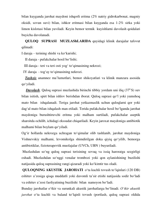 bilan kuyganda jarohat maydoni ishqorli eritma (2% natriy gidrokarbonat, magniy 
oksidi, sovun suvi) bilan, ishkor eritmasi bilan kuyganda esa 1-2% sirka yoki 
limon kislotasi bilan yuviladi. Keyin bemor termik  kuyishlarni davolash qoidalari 
buyicha davolanadi.  
    QULOQ  SUPRASI  MUZLAShLARIDA quyidagi klinik darajalar tafovut 
qilinadi:  
I daraja – terining shishi va ko‘karishi; 
    II daraja - pufakchalar hosil bo‘lishi; 
   III daraja - teri va teri osti yog‘ to‘qimasining nekrozi; 
  IY daraja  - tog‘ay to‘qimasining nekrozi.  
    Tashxis anamnez ma’lumotlari, bemor shikoyatlari va klinik manzara asosida 
qo‘yiladi. 
     Davolash. Quloq suprasi muzlashida birinchi tibbiy yordam uni iliq (370 S) suv 
bilan isitish, spirt bilan ishlov berishdan iborat. Quloq suprasi qo‘l yoki yumshoq 
mato bilan  ishqalanadi. Teriga jarohat yetkazmaslik uchun quloqlarni qor yoki 
dag‘al mato bilan ishqalash man etiladi. Terida pufakchalar hosil bo‘lganda jarohat 
maydoniga burushtiruvchi eritma yoki malham surtiladi, pufakchalar aseptik 
sharoitda ochilib, ichidagi ekssudat chiqariladi. Keyin jaroxat maydoniga antibiotik 
malhami bilan boylam qo‘yiladi. 
Og‘ir hollarda nekrozga uchragan to‘qimalar olib tashlanib, jarohat maydoniga 
Vishnevskiy malhami, levomikolga shimdirilgan doka qiyiq qo‘yilib, bemorga 
antibiotiklar, fizioterapevtik muolajalar (UVCh, UBN ) buyuriladi. 
 Muzlashdan so‘ng quloq suprasi terisining sovuq va issiq haroratga sezgirligi 
oshadi. Muzlashdan so‘nggi venalar trombozi yoki qon aylanishining buzilishi 
natijasida quloq suprasining rangi qizaradi yoki ko‘kimtir tus oladi. 
 QULOQNING AKUSTIK  JAROHATI  o‘ta kuchli tovush to‘lqinlari (120 DB) 
eshituv a’zosiga qisqa muddatli yoki davomli ta’sir etishi natijasida sodir bo‘ladi 
va eshituv a’zosi faoliyatining buzilishi  bilan  namoyon bo‘ladi.  
Bunday jarohatlar o‘tkir va surunkali akustik jarohatlarga bo‘linadi. O‘tkir akustik 
jarohat o‘ta kuchli va baland to‘lqinli tovush (portlash, quloq suprasi oldida 
