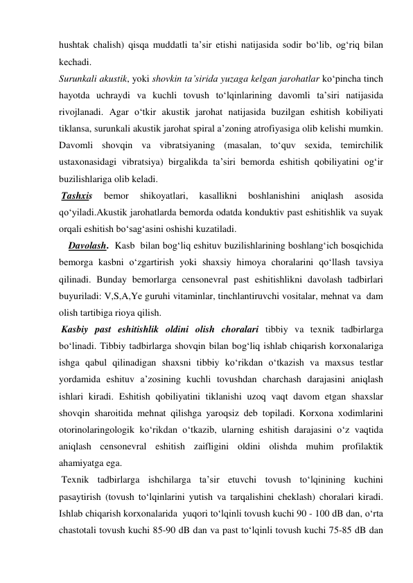 hushtak chalish) qisqa muddatli ta’sir etishi natijasida sodir bo‘lib, og‘riq bilan 
kechadi.  
Surunkali akustik, yoki shovkin ta’sirida yuzaga kelgan jarohatlar ko‘pincha tinch 
hayotda uchraydi va kuchli tovush to‘lqinlarining davomli ta’siri natijasida 
rivojlanadi. Agar o‘tkir akustik jarohat natijasida buzilgan eshitish kobiliyati 
tiklansa, surunkali akustik jarohat spiral a’zoning atrofiyasiga olib kelishi mumkin. 
Davomli shovqin va vibratsiyaning (masalan, to‘quv sexida, temirchilik 
ustaxonasidagi vibratsiya) birgalikda ta’siri bemorda eshitish qobiliyatini og‘ir 
buzilishlariga olib keladi. 
 Tashxis 
bemor 
shikoyatlari, 
kasallikni 
boshlanishini 
aniqlash 
asosida 
qo‘yiladi.Akustik jarohatlarda bemorda odatda konduktiv past eshitishlik va suyak 
orqali eshitish bo‘sag‘asini oshishi kuzatiladi.  
    Davolash.  Kasb  bilan bog‘liq eshituv buzilishlarining boshlang‘ich bosqichida 
bemorga kasbni o‘zgartirish yoki shaxsiy himoya choralarini qo‘llash tavsiya 
qilinadi. Bunday bemorlarga censonevral past eshitishlikni davolash tadbirlari 
buyuriladi: V,S,A,Ye guruhi vitaminlar, tinchlantiruvchi vositalar, mehnat va  dam 
olish tartibiga rioya qilish.  
 Kasbiy past eshitishlik oldini olish choralari tibbiy va texnik tadbirlarga 
bo‘linadi. Tibbiy tadbirlarga shovqin bilan bog‘liq ishlab chiqarish korxonalariga 
ishga qabul qilinadigan shaxsni tibbiy ko‘rikdan o‘tkazish va maxsus testlar 
yordamida eshituv a’zosining kuchli tovushdan charchash darajasini aniqlash 
ishlari kiradi. Eshitish qobiliyatini tiklanishi uzoq vaqt davom etgan shaxslar 
shovqin sharoitida mehnat qilishga yaroqsiz deb topiladi. Korxona xodimlarini 
otorinolaringologik ko‘rikdan o‘tkazib, ularning eshitish darajasini o‘z vaqtida 
aniqlash censonevral eshitish zaifligini oldini olishda muhim profilaktik 
ahamiyatga ega. 
 Texnik tadbirlarga ishchilarga ta’sir etuvchi tovush to‘lqinining kuchini 
pasaytirish (tovush to‘lqinlarini yutish va tarqalishini cheklash) choralari kiradi. 
Ishlab chiqarish korxonalarida  yuqori to‘lqinli tovush kuchi 90 - 100 dB dan, o‘rta 
chastotali tovush kuchi 85-90 dB dan va past to‘lqinli tovush kuchi 75-85 dB dan 
