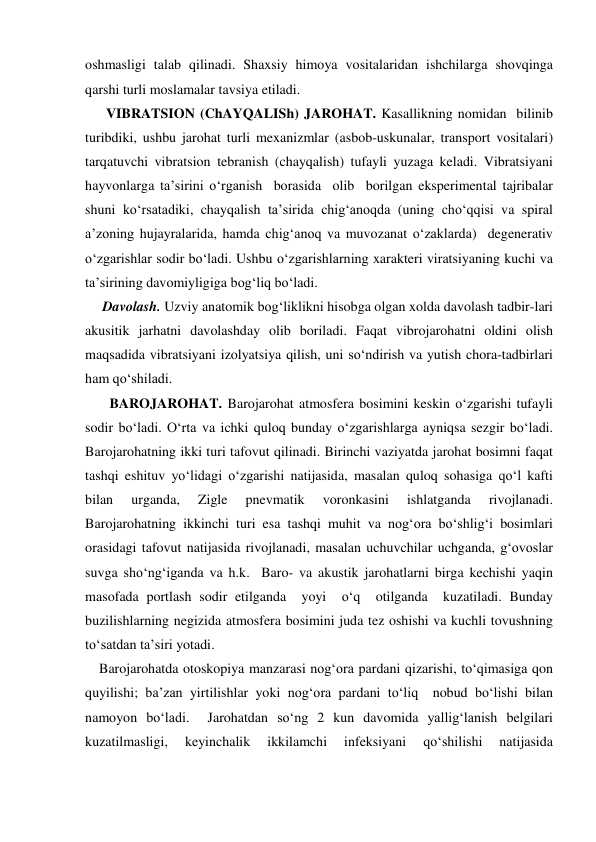oshmasligi talab qilinadi. Shaxsiy himoya vositalaridan ishchilarga shovqinga 
qarshi turli moslamalar tavsiya etiladi. 
      VIBRATSION (ChAYQALISh) JAROHAT. Kasallikning nomidan  bilinib 
turibdiki, ushbu jarohat turli mexanizmlar (asbob-uskunalar, transport vositalari) 
tarqatuvchi vibratsion tebranish (chayqalish) tufayli yuzaga keladi. Vibratsiyani 
hayvonlarga ta’sirini o‘rganish  borasida  olib  borilgan eksperimental tajribalar  
shuni ko‘rsatadiki, chayqalish ta’sirida chig‘anoqda (uning cho‘qqisi va spiral 
a’zoning hujayralarida, hamda chig‘anoq va muvozanat o‘zaklarda)  degenerativ 
o‘zgarishlar sodir bo‘ladi. Ushbu o‘zgarishlarning xarakteri viratsiyaning kuchi va 
ta’sirining davomiyligiga bog‘liq bo‘ladi. 
     Davolash. Uzviy anatomik bog‘liklikni hisobga olgan xolda davolash tadbir-lari 
akusitik jarhatni davolashday olib boriladi. Faqat vibrojarohatni oldini olish 
maqsadida vibratsiyani izolyatsiya qilish, uni so‘ndirish va yutish chora-tadbirlari 
ham qo‘shiladi. 
       BAROJAROHAT. Barojarohat atmosfera bosimini keskin o‘zgarishi tufayli 
sodir bo‘ladi. O‘rta va ichki quloq bunday o‘zgarishlarga ayniqsa sezgir bo‘ladi. 
Barojarohatning ikki turi tafovut qilinadi. Birinchi vaziyatda jarohat bosimni faqat 
tashqi eshituv yo‘lidagi o‘zgarishi natijasida, masalan quloq sohasiga qo‘l kafti 
bilan 
urganda, 
Zigle 
pnevmatik 
voronkasini 
ishlatganda 
rivojlanadi. 
Barojarohatning ikkinchi turi esa tashqi muhit va nog‘ora bo‘shlig‘i bosimlari 
orasidagi tafovut natijasida rivojlanadi, masalan uchuvchilar uchganda, g‘ovoslar 
suvga sho‘ng‘iganda va h.k.  Baro- va akustik jarohatlarni birga kechishi yaqin 
masofada portlash sodir etilganda  yoyi  o‘q  otilganda  kuzatiladi. Bunday 
buzilishlarning negizida atmosfera bosimini juda tez oshishi va kuchli tovushning 
to‘satdan ta’siri yotadi. 
    Barojarohatda otoskopiya manzarasi nog‘ora pardani qizarishi, to‘qimasiga qon 
quyilishi; ba’zan yirtilishlar yoki nog‘ora pardani to‘liq  nobud bo‘lishi bilan 
namoyon bo‘ladi.  Jarohatdan so‘ng 2 kun davomida yallig‘lanish belgilari 
kuzatilmasligi, 
keyinchalik 
ikkilamchi 
infeksiyani 
qo‘shilishi 
natijasida 
