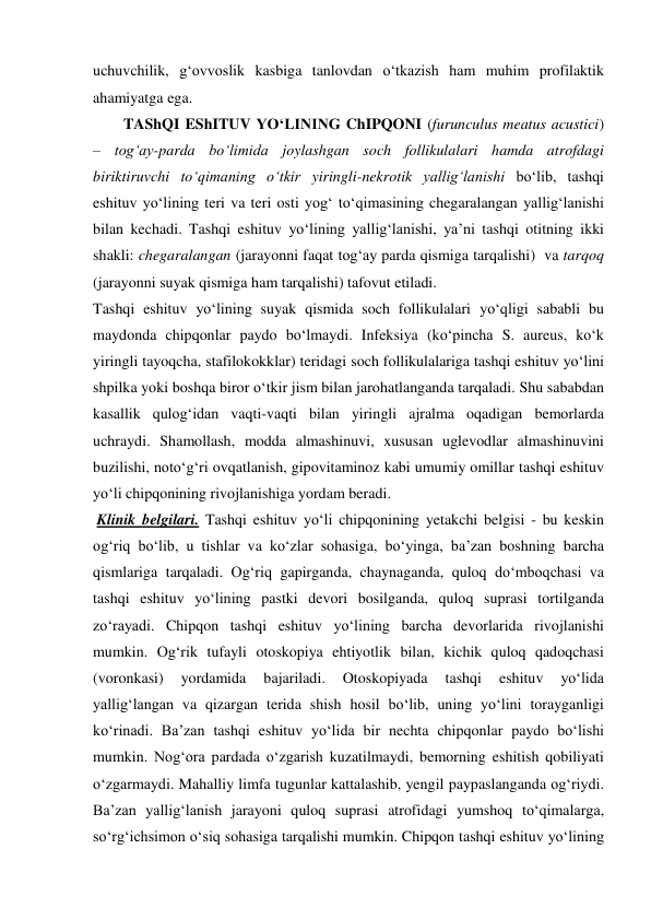 uchuvchilik, g‘ovvoslik kasbiga tanlovdan o‘tkazish ham muhim profilaktik 
ahamiyatga ega. 
        TAShQI EShITUV YO‘LINING ChIPQONI (furunculus meatus acustici) 
– tog‘ay-parda bo‘limida joylashgan soch follikulalari hamda atrofdagi 
biriktiruvchi to‘qimaning o‘tkir yiringli-nekrotik yallig‘lanishi bo‘lib, tashqi 
eshituv yo‘lining teri va teri osti yog‘ to‘qimasining chegaralangan yallig‘lanishi 
bilan kechadi. Tashqi eshituv yo‘lining yallig‘lanishi, ya’ni tashqi otitning ikki 
shakli: chegaralangan (jarayonni faqat tog‘ay parda qismiga tarqalishi)  va tarqoq 
(jarayonni suyak qismiga ham tarqalishi) tafovut etiladi.   
Tashqi eshituv yo‘lining suyak qismida soch follikulalari yo‘qligi sababli bu 
maydonda chipqonlar paydo bo‘lmaydi. Infeksiya (ko‘pincha S. aureus, ko‘k 
yiringli tayoqcha, stafilokokklar) teridagi soch follikulalariga tashqi eshituv yo‘lini 
shpilka yoki boshqa biror o‘tkir jism bilan jarohatlanganda tarqaladi. Shu sababdan 
kasallik qulog‘idan vaqti-vaqti bilan yiringli ajralma oqadigan bemorlarda 
uchraydi. Shamollash, modda almashinuvi, xususan uglevodlar almashinuvini 
buzilishi, noto‘g‘ri ovqatlanish, gipovitaminoz kabi umumiy omillar tashqi eshituv 
yo‘li chipqonining rivojlanishiga yordam beradi. 
 Klinik belgilari. Tashqi eshituv yo‘li chipqonining yetakchi belgisi - bu keskin 
og‘riq bo‘lib, u tishlar va ko‘zlar sohasiga, bo‘yinga, ba’zan boshning barcha 
qismlariga tarqaladi. Og‘riq gapirganda, chaynaganda, quloq do‘mboqchasi va 
tashqi eshituv yo‘lining pastki devori bosilganda, quloq suprasi tortilganda 
zo‘rayadi. Chipqon tashqi eshituv yo‘lining barcha devorlarida rivojlanishi 
mumkin. Og‘rik tufayli otoskopiya ehtiyotlik bilan, kichik quloq qadoqchasi 
(voronkasi) 
yordamida 
bajariladi. 
Otoskopiyada 
tashqi 
eshituv 
yo‘lida 
yallig‘langan va qizargan terida shish hosil bo‘lib, uning yo‘lini torayganligi 
ko‘rinadi. Ba’zan tashqi eshituv yo‘lida bir nechta chipqonlar paydo bo‘lishi 
mumkin. Nog‘ora pardada o‘zgarish kuzatilmaydi, bemorning eshitish qobiliyati 
o‘zgarmaydi. Mahalliy limfa tugunlar kattalashib, yengil paypaslanganda og‘riydi. 
Ba’zan yallig‘lanish jarayoni quloq suprasi atrofidagi yumshoq to‘qimalarga, 
so‘rg‘ichsimon o‘siq sohasiga tarqalishi mumkin. Chipqon tashqi eshituv yo‘lining 
