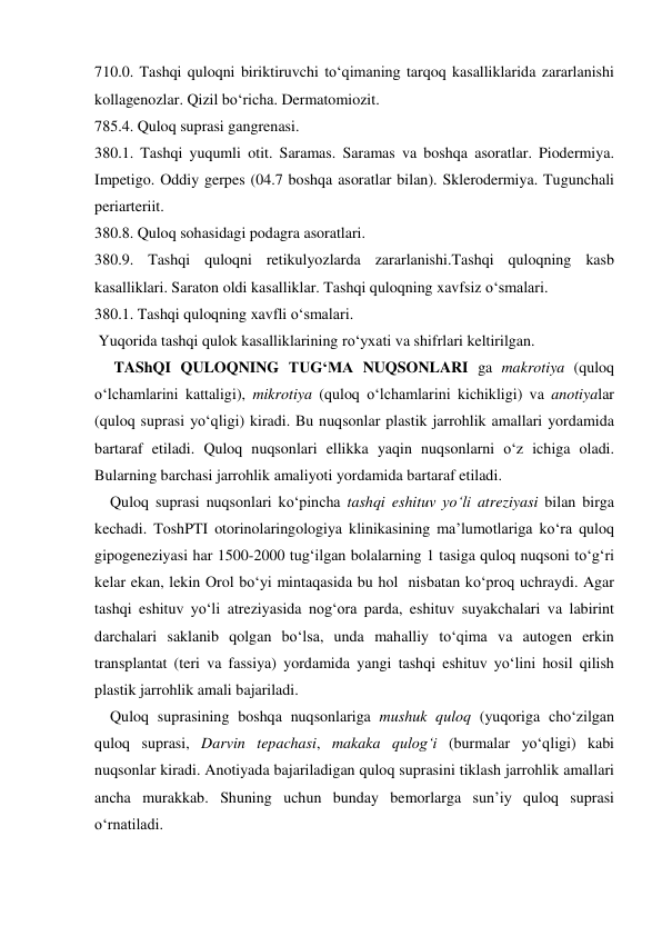 710.0. Tashqi quloqni biriktiruvchi to‘qimaning tarqoq kasalliklarida zararlanishi  
kollagenozlar. Qizil bo‘richa. Dermatomiozit. 
785.4. Quloq suprasi gangrenasi. 
380.1. Tashqi yuqumli otit. Saramas. Saramas va boshqa asoratlar. Piodermiya. 
Impetigo. Oddiy gerpes (04.7 boshqa asoratlar bilan). Sklerodermiya. Tugunchali 
periarteriit. 
380.8. Quloq sohasidagi podagra asoratlari. 
380.9. Tashqi quloqni retikulyozlarda zararlanishi.Tashqi quloqning kasb 
kasalliklari. Saraton oldi kasalliklar. Tashqi quloqning xavfsiz o‘smalari. 
380.1. Tashqi quloqning xavfli o‘smalari. 
 Yuqorida tashqi qulok kasalliklarining ro‘yxati va shifrlari keltirilgan. 
     TAShQI QULOQNING TUG‘MA NUQSONLARI ga makrotiya (quloq 
o‘lchamlarini kattaligi), mikrotiya (quloq o‘lchamlarini kichikligi) va anotiyalar 
(quloq suprasi yo‘qligi) kiradi. Bu nuqsonlar plastik jarrohlik amallari yordamida 
bartaraf etiladi. Quloq nuqsonlari ellikka yaqin nuqsonlarni o‘z ichiga oladi. 
Bularning barchasi jarrohlik amaliyoti yordamida bartaraf etiladi.   
    Quloq suprasi nuqsonlari ko‘pincha tashqi eshituv yo‘li atreziyasi bilan birga 
kechadi. ToshPTI otorinolaringologiya klinikasining ma’lumotlariga ko‘ra quloq 
gipogeneziyasi har 1500-2000 tug‘ilgan bolalarning 1 tasiga quloq nuqsoni to‘g‘ri 
kelar ekan, lekin Orol bo‘yi mintaqasida bu hol  nisbatan ko‘proq uchraydi. Agar 
tashqi eshituv yo‘li atreziyasida nog‘ora parda, eshituv suyakchalari va labirint 
darchalari saklanib qolgan bo‘lsa, unda mahalliy to‘qima va autogen erkin 
transplantat (teri va fassiya) yordamida yangi tashqi eshituv yo‘lini hosil qilish 
plastik jarrohlik amali bajariladi. 
    Quloq suprasining boshqa nuqsonlariga mushuk quloq (yuqoriga cho‘zilgan 
quloq suprasi, Darvin tepachasi, makaka qulog‘i (burmalar yo‘qligi) kabi 
nuqsonlar kiradi. Anotiyada bajariladigan quloq suprasini tiklash jarrohlik amallari 
ancha murakkab. Shuning uchun bunday bemorlarga sun’iy quloq suprasi  
o‘rnatiladi. 
