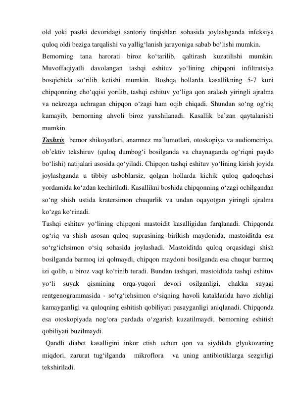 old yoki pastki devoridagi santoriy tirqishlari sohasida joylashganda infeksiya 
quloq oldi beziga tarqalishi va yallig‘lanish jarayoniga sabab bo‘lishi mumkin. 
Bemorning tana harorati biroz ko‘tarilib, qaltirash kuzatilishi mumkin. 
Muvoffaqiyatli davolangan tashqi eshituv yo‘lining chipqoni infiltratsiya 
bosqichida so‘rilib ketishi mumkin. Boshqa hollarda kasallikning 5-7 kuni 
chipqonning cho‘qqisi yorilib, tashqi eshituv yo‘liga qon aralash yiringli ajralma 
va nekrozga uchragan chipqon o‘zagi ham oqib chiqadi. Shundan so‘ng og‘riq 
kamayib, bemorning ahvoli biroz yaxshilanadi. Kasallik ba’zan qaytalanishi 
mumkin.  
Tashxis  bemor shikoyatlari, anamnez ma’lumotlari, otoskopiya va audiometriya, 
ob’ektiv tekshiruv (quloq dumbog‘i bosilganda va chaynaganda og‘riqni paydo 
bo‘lishi) natijalari asosida qo‘yiladi. Chipqon tashqi eshituv yo‘lining kirish joyida 
joylashganda u tibbiy asboblarsiz, qolgan hollarda kichik quloq qadoqchasi 
yordamida ko‘zdan kechiriladi. Kasallikni boshida chipqonning o‘zagi ochilgandan 
so‘ng shish ustida kratersimon chuqurlik va undan oqayotgan yiringli ajralma 
ko‘zga ko‘rinadi. 
Tashqi eshituv yo‘lining chipqoni mastoidit kasalligidan farqlanadi. Chipqonda 
og‘riq va shish asosan quloq suprasining birikish maydonida, mastoiditda esa 
so‘rg‘ichsimon o‘siq sohasida joylashadi. Mastoiditda quloq orqasidagi shish 
bosilganda barmoq izi qolmaydi, chipqon maydoni bosilganda esa chuqur barmoq 
izi qolib, u biroz vaqt ko‘rinib turadi. Bundan tashqari, mastoiditda tashqi eshituv 
yo‘li 
suyak 
qismining 
orqa-yuqori 
devori 
osilganligi, 
chakka 
suyagi 
rentgenogrammasida - so‘rg‘ichsimon o‘siqning havoli kataklarida havo zichligi 
kamayganligi va quloqning eshitish qobiliyati pasayganligi aniqlanadi. Chipqonda 
esa otoskopiyada nog‘ora pardada o‘zgarish kuzatilmaydi, bemorning eshitish 
qobiliyati buzilmaydi.  
  Qandli diabet kasalligini inkor etish uchun qon va siydikda glyukozaning 
miqdori, zarurat tug‘ilganda  mikroflora  va uning antibiotiklarga sezgirligi 
tekshiriladi. 
