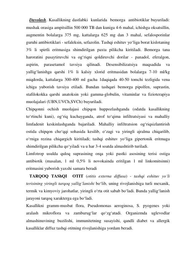    Davolash. Kasallikning dastlabki  kunlarida  bemorga  antibiotiklar buyuriladi: 
mushak orasiga ampitsillin 500 000 TB dan kuniga 4-6 mahal, ichishga oksatsillin, 
augmentin bolalarga 375 mg, kattalarga 625 mg dan 3 mahal, sefalosporinlar 
guruhi antibiotiklari - sefaleksin, sefazolin. Tashqi eshituv yo‘liga borat kislotaning 
3% li spirtli eritmasiga shimdirilgan paxta pilikcha kiritiladi. Bemorga tana 
haroratini pasaytiruvchi va og‘riqni qoldiruvchi dorilar - panadol, eferalgon, 
aspirin, 
parasetamol 
tavsiya 
qilinadi. 
Desensibilizatsiya 
maqsadida 
va 
yallig‘lanishga qarshi 1% li kalsiy xlorid eritmasidan bolalarga 7-10 ml/kg 
miqdorda, kattalarga 300-400 ml gacha 1daqiqada 40-50 tomchi tezligida vena 
ichiga yuborish tavsiya etiladi. Bundan tashqari bemorga pipolfen, suprastin, 
stafilokokka qarshi anatoksin yoki gamma-globulin, vitaminlar va fizioterapiya 
muolajalari (UBN,UVCh,SVCh) buyuriladi. 
Chipqonni ochish muolajasi chipqon huppozlashganda (odatda kasallikning 
to‘rtinchi kuni), og‘riq kuchayganda, atrof to‘qima infiltratsiyasi va mahalliy 
limfadenit keskinlashganda bajariladi. Mahalliy infiltratsion og‘riqsizlantirish 
ostida chipqon cho‘qqi sohasida kesilib, o‘zagi va yiringli ajralma chiqarilib, 
o‘rniga rezina chiqargich kiritiladi; tashqi eshituv yo‘liga gipertonik eritmaga 
shimdirilgan pilikcha qo‘yiladi va u har 3-4 soatda almashtirib turiladi.  
Limfotrop usulda quloq suprasining orqa yoki pastki asosining terisi ostiga 
antibiotik (masalan, 1 ml 0,5% li novokainda eritilgan 1 ml linkomitsinni) 
eritmasini yuborish yaxshi samara beradi 
   TARQOQ TAShQI  OTIT (otitis externa diffusa) - tashqi eshituv yo‘li 
terisining yiringli tarqoq yallig‘lanishi bo‘lib, uning rivojlanishiga turli mexanik, 
termik va kimyoviy jarohatlar, yiringli o‘rta otit sabab bo‘ladi. Bunda yallig‘lanish 
jarayoni tarqoq xarakterga ega bo‘ladi.  
Kasallikni gramm-musbat flora, Pseudomonas aeroginosa, S. pyogenes yoki 
aralash mikroflora va zamburug‘lar qo‘zg‘atadi. Organizmda uglevodlar 
almashinuvining buzilishi, immunitetning susayishi, qandli diabet va allergik 
kasalliklar diffuz tashqi otitning rivojlanishiga yordam beradi. 
