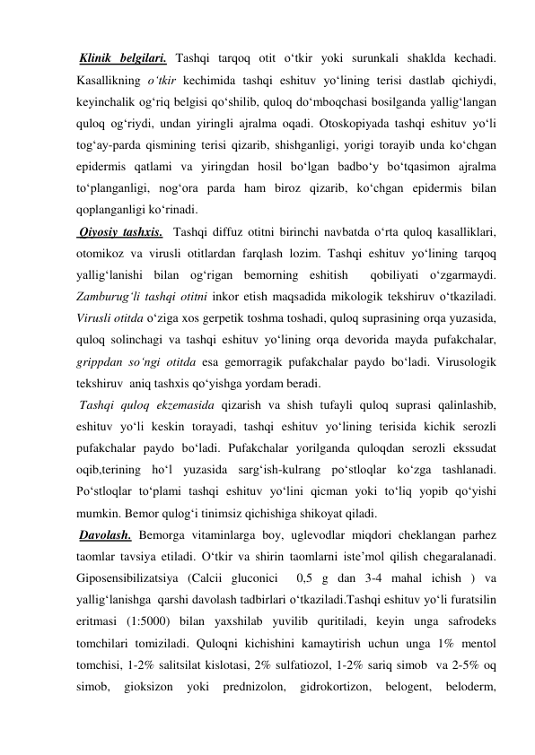  Klinik belgilari. Tashqi tarqoq otit o‘tkir yoki surunkali shaklda kechadi. 
Kasallikning o‘tkir kechimida tashqi eshituv yo‘lining terisi dastlab qichiydi, 
keyinchalik og‘riq belgisi qo‘shilib, quloq do‘mboqchasi bosilganda yallig‘langan 
quloq og‘riydi, undan yiringli ajralma oqadi. Otoskopiyada tashqi eshituv yo‘li 
tog‘ay-parda qismining terisi qizarib, shishganligi, yorigi torayib unda ko‘chgan 
epidermis qatlami va yiringdan hosil bo‘lgan badbo‘y bo‘tqasimon ajralma 
to‘planganligi, nog‘ora parda ham biroz qizarib, ko‘chgan epidermis bilan 
qoplanganligi ko‘rinadi.  
 Qiyosiy tashxis.  Tashqi diffuz otitni birinchi navbatda o‘rta quloq kasalliklari, 
otomikoz va virusli otitlardan farqlash lozim. Tashqi eshituv yo‘lining tarqoq 
yallig‘lanishi bilan og‘rigan bemorning eshitish  qobiliyati o‘zgarmaydi. 
Zamburug‘li tashqi otitni inkor etish maqsadida mikologik tekshiruv o‘tkaziladi. 
Virusli otitda o‘ziga xos gerpetik toshma toshadi, quloq suprasining orqa yuzasida, 
quloq solinchagi va tashqi eshituv yo‘lining orqa devorida mayda pufakchalar, 
grippdan so‘ngi otitda esa gemorragik pufakchalar paydo bo‘ladi. Virusologik 
tekshiruv  aniq tashxis qo‘yishga yordam beradi. 
 Tashqi quloq ekzemasida qizarish va shish tufayli quloq suprasi qalinlashib, 
eshituv yo‘li keskin torayadi, tashqi eshituv yo‘lining terisida kichik serozli 
pufakchalar paydo bo‘ladi. Pufakchalar yorilganda quloqdan serozli ekssudat 
oqib,terining ho‘l yuzasida sarg‘ish-kulrang po‘stloqlar ko‘zga tashlanadi. 
Po‘stloqlar to‘plami tashqi eshituv yo‘lini qicman yoki to‘liq yopib qo‘yishi 
mumkin. Bemor qulog‘i tinimsiz qichishiga shikoyat qiladi. 
 Davolash. Bemorga vitaminlarga boy, uglevodlar miqdori cheklangan parhez 
taomlar tavsiya etiladi. O‘tkir va shirin taomlarni iste’mol qilish chegaralanadi. 
Giposensibilizatsiya (Calcii gluconici  0,5 g dan 3-4 mahal ichish ) va 
yallig‘lanishga  qarshi davolash tadbirlari o‘tkaziladi.Tashqi eshituv yo‘li furatsilin 
eritmasi (1:5000) bilan yaxshilab yuvilib quritiladi, keyin unga safrodeks 
tomchilari tomiziladi. Quloqni kichishini kamaytirish uchun unga 1% mentol 
tomchisi, 1-2% salitsilat kislotasi, 2% sulfatiozol, 1-2% sariq simob  va 2-5% oq 
simob, 
gioksizon 
yoki 
prednizolon, 
gidrokortizon, 
belogent, 
beloderm, 
