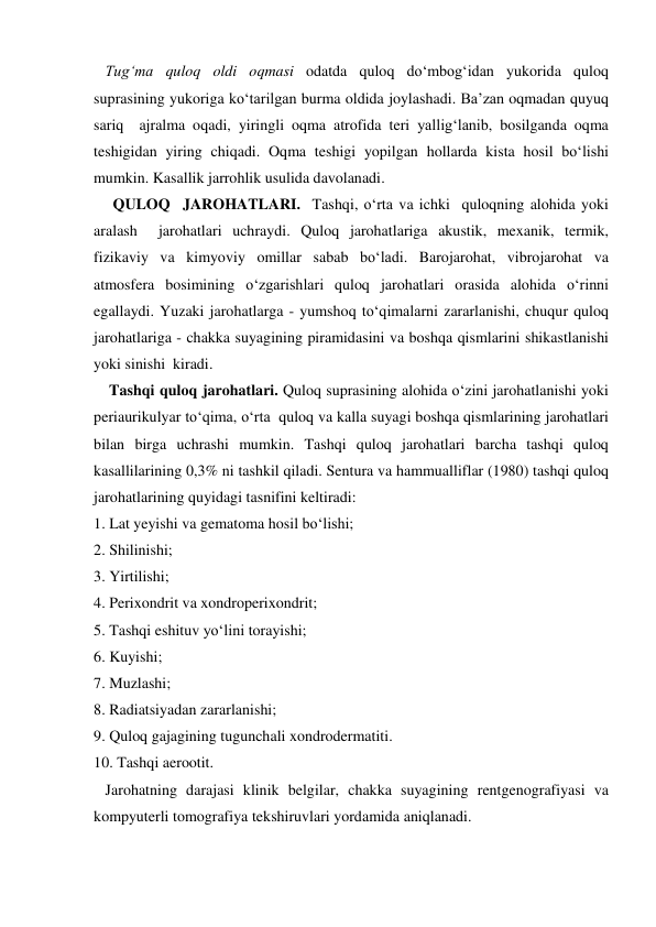    Tug‘ma quloq oldi oqmasi odatda quloq do‘mbog‘idan yukorida quloq 
suprasining yukoriga ko‘tarilgan burma oldida joylashadi. Ba’zan oqmadan quyuq 
sariq  ajralma oqadi, yiringli oqma atrofida teri yallig‘lanib, bosilganda oqma 
teshigidan yiring chiqadi. Oqma teshigi yopilgan hollarda kista hosil bo‘lishi 
mumkin. Kasallik jarrohlik usulida davolanadi. 
     QULOQ  JAROHATLARI.  Tashqi, o‘rta va ichki  quloqning alohida yoki 
aralash  jarohatlari uchraydi. Quloq jarohatlariga akustik, mexanik, termik, 
fizikaviy va kimyoviy omillar sabab bo‘ladi. Barojarohat, vibrojarohat va 
atmosfera bosimining o‘zgarishlari quloq jarohatlari orasida alohida o‘rinni 
egallaydi. Yuzaki jarohatlarga - yumshoq to‘qimalarni zararlanishi, chuqur quloq 
jarohatlariga - chakka suyagining piramidasini va boshqa qismlarini shikastlanishi  
yoki sinishi  kiradi. 
    Tashqi quloq jarohatlari. Quloq suprasining alohida o‘zini jarohatlanishi yoki 
periaurikulyar to‘qima, o‘rta  quloq va kalla suyagi boshqa qismlarining jarohatlari 
bilan birga uchrashi mumkin. Tashqi quloq jarohatlari barcha tashqi quloq 
kasallilarining 0,3% ni tashkil qiladi. Sentura va hammualliflar (1980) tashqi quloq 
jarohatlarining quyidagi tasnifini keltiradi: 
1. Lat yeyishi va gematoma hosil bo‘lishi; 
2. Shilinishi; 
3. Yirtilishi; 
4. Perixondrit va xondroperixondrit; 
5. Tashqi eshituv yo‘lini torayishi; 
6. Kuyishi; 
7. Muzlashi; 
8. Radiatsiyadan zararlanishi; 
9. Quloq gajagining tugunchali xondrodermatiti. 
10. Tashqi aerootit. 
   Jarohatning darajasi klinik belgilar, chakka suyagining rentgenografiyasi va 
kompyuterli tomografiya tekshiruvlari yordamida aniqlanadi. 
