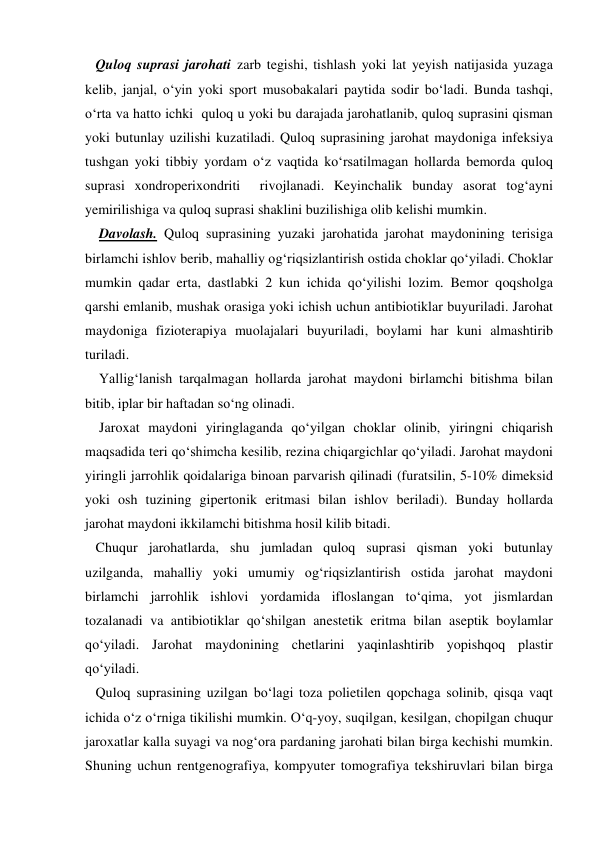    Quloq suprasi jarohati zarb tegishi, tishlash yoki lat yeyish natijasida yuzaga 
kelib, janjal, o‘yin yoki sport musobakalari paytida sodir bo‘ladi. Bunda tashqi, 
o‘rta va hatto ichki  quloq u yoki bu darajada jarohatlanib, quloq suprasini qisman 
yoki butunlay uzilishi kuzatiladi. Quloq suprasining jarohat maydoniga infeksiya 
tushgan yoki tibbiy yordam o‘z vaqtida ko‘rsatilmagan hollarda bemorda quloq 
suprasi xondroperixondriti  rivojlanadi. Keyinchalik bunday asorat tog‘ayni 
yemirilishiga va quloq suprasi shaklini buzilishiga olib kelishi mumkin. 
    Davolash. Quloq suprasining yuzaki jarohatida jarohat maydonining terisiga 
birlamchi ishlov berib, mahalliy og‘riqsizlantirish ostida choklar qo‘yiladi. Choklar 
mumkin qadar erta, dastlabki 2 kun ichida qo‘yilishi lozim. Bemor qoqsholga 
qarshi emlanib, mushak orasiga yoki ichish uchun antibiotiklar buyuriladi. Jarohat 
maydoniga fizioterapiya muolajalari buyuriladi, boylami har kuni almashtirib 
turiladi.  
    Yallig‘lanish tarqalmagan hollarda jarohat maydoni birlamchi bitishma bilan 
bitib, iplar bir haftadan so‘ng olinadi.  
    Jaroxat maydoni yiringlaganda qo‘yilgan choklar olinib, yiringni chiqarish 
maqsadida teri qo‘shimcha kesilib, rezina chiqargichlar qo‘yiladi. Jarohat maydoni 
yiringli jarrohlik qoidalariga binoan parvarish qilinadi (furatsilin, 5-10% dimeksid 
yoki osh tuzining gipertonik eritmasi bilan ishlov beriladi). Bunday hollarda 
jarohat maydoni ikkilamchi bitishma hosil kilib bitadi. 
   Chuqur jarohatlarda, shu jumladan quloq suprasi qisman yoki butunlay 
uzilganda, mahalliy yoki umumiy og‘riqsizlantirish ostida jarohat maydoni 
birlamchi jarrohlik ishlovi yordamida ifloslangan to‘qima, yot jismlardan 
tozalanadi va antibiotiklar qo‘shilgan anestetik eritma bilan aseptik boylamlar 
qo‘yiladi. Jarohat maydonining chetlarini yaqinlashtirib yopishqoq plastir 
qo‘yiladi. 
   Quloq suprasining uzilgan bo‘lagi toza polietilen qopchaga solinib, qisqa vaqt 
ichida o‘z o‘rniga tikilishi mumkin. O‘q-yoy, suqilgan, kesilgan, chopilgan chuqur 
jaroxatlar kalla suyagi va nog‘ora pardaning jarohati bilan birga kechishi mumkin. 
Shuning uchun rentgenografiya, kompyuter tomografiya tekshiruvlari bilan birga 
