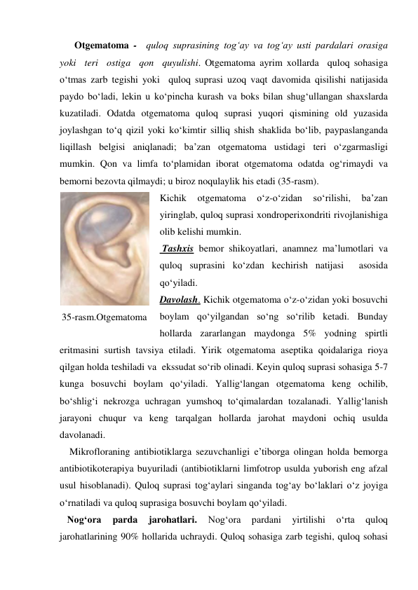       Otgematoma -  quloq suprasining tog‘ay va tog‘ay usti pardalari orasiga  
yoki  teri  ostiga  qon  quyulishi. Otgematoma ayrim xollarda  quloq sohasiga 
o‘tmas zarb tegishi yoki  quloq suprasi uzoq vaqt davomida qisilishi natijasida 
paydo bo‘ladi, lekin u ko‘pincha kurash va boks bilan shug‘ullangan shaxslarda 
kuzatiladi. Odatda otgematoma quloq suprasi yuqori qismining old yuzasida 
joylashgan to‘q qizil yoki ko‘kimtir silliq shish shaklida bo‘lib, paypaslanganda 
liqillash belgisi aniqlanadi; ba’zan otgematoma ustidagi teri o‘zgarmasligi 
mumkin. Qon va limfa to‘plamidan iborat otgematoma odatda og‘rimaydi va 
bemorni bezovta qilmaydi; u biroz noqulaylik his etadi (35-rasm). 
Kichik 
otgematoma 
o‘z-o‘zidan 
so‘rilishi, 
ba’zan 
yiringlab, quloq suprasi xondroperixondriti rivojlanishiga 
olib kelishi mumkin. 
 Tashxis bemor shikoyatlari, anamnez ma’lumotlari va 
quloq suprasini ko‘zdan kechirish natijasi  asosida  
qo‘yiladi.  
Davolash. Kichik otgematoma o‘z-o‘zidan yoki bosuvchi 
boylam qo‘yilgandan so‘ng so‘rilib ketadi. Bunday 
hollarda zararlangan maydonga 5% yodning spirtli 
eritmasini surtish tavsiya etiladi. Yirik otgematoma aseptika qoidalariga rioya 
qilgan holda teshiladi va  ekssudat so‘rib olinadi. Keyin quloq suprasi sohasiga 5-7 
kunga bosuvchi boylam qo‘yiladi. Yallig‘langan otgematoma keng ochilib, 
bo‘shlig‘i nekrozga uchragan yumshoq to‘qimalardan tozalanadi. Yallig‘lanish 
jarayoni chuqur va keng tarqalgan hollarda jarohat maydoni ochiq usulda 
davolanadi.  
    Mikrofloraning antibiotiklarga sezuvchanligi e’tiborga olingan holda bemorga 
antibiotikoterapiya buyuriladi (antibiotiklarni limfotrop usulda yuborish eng afzal 
usul hisoblanadi). Quloq suprasi tog‘aylari singanda tog‘ay bo‘laklari o‘z joyiga 
o‘rnatiladi va quloq suprasiga bosuvchi boylam qo‘yiladi.  
   Nog‘ora 
parda 
jarohatlari. 
Nog‘ora 
pardani 
yirtilishi 
o‘rta 
quloq 
jarohatlarining 90% hollarida uchraydi. Quloq sohasiga zarb tegishi, quloq sohasi 
 
35-rasm.Otgematoma 
