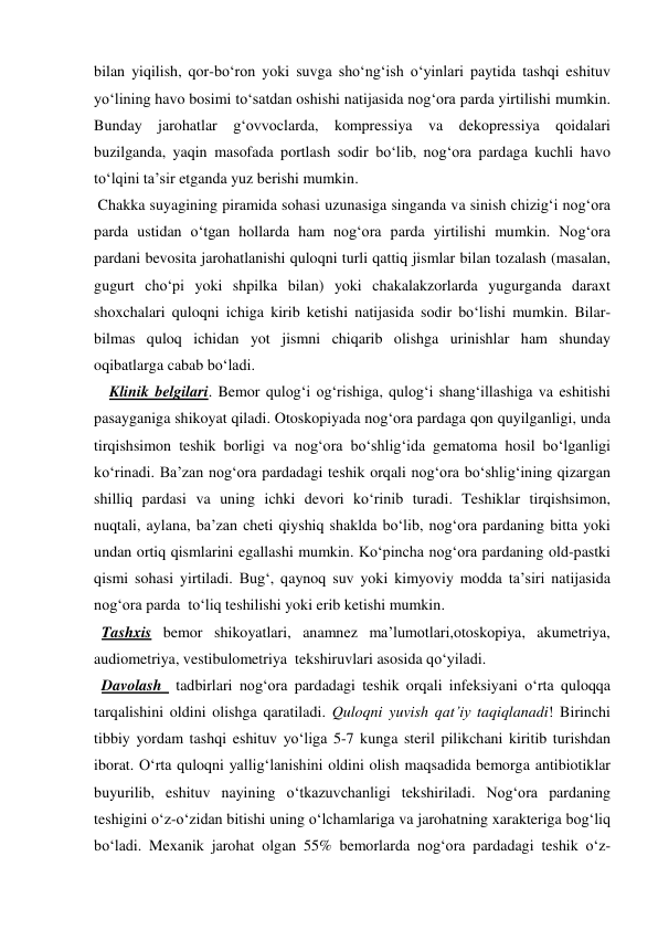 bilan yiqilish, qor-bo‘ron yoki suvga sho‘ng‘ish o‘yinlari paytida tashqi eshituv 
yo‘lining havo bosimi to‘satdan oshishi natijasida nog‘ora parda yirtilishi mumkin. 
Bunday jarohatlar g‘ovvoclarda, kompressiya va dekopressiya qoidalari 
buzilganda, yaqin masofada portlash sodir bo‘lib, nog‘ora pardaga kuchli havo 
to‘lqini ta’sir etganda yuz berishi mumkin. 
 Chakka suyagining piramida sohasi uzunasiga singanda va sinish chizig‘i nog‘ora 
parda ustidan o‘tgan hollarda ham nog‘ora parda yirtilishi mumkin. Nog‘ora 
pardani bevosita jarohatlanishi quloqni turli qattiq jismlar bilan tozalash (masalan, 
gugurt cho‘pi yoki shpilka bilan) yoki chakalakzorlarda yugurganda daraxt 
shoxchalari quloqni ichiga kirib ketishi natijasida sodir bo‘lishi mumkin. Bilar-
bilmas quloq ichidan yot jismni chiqarib olishga urinishlar ham shunday 
oqibatlarga cabab bo‘ladi. 
    Klinik belgilari. Bemor qulog‘i og‘rishiga, qulog‘i shang‘illashiga va eshitishi 
pasayganiga shikoyat qiladi. Otoskopiyada nog‘ora pardaga qon quyilganligi, unda 
tirqishsimon teshik borligi va nog‘ora bo‘shlig‘ida gematoma hosil bo‘lganligi 
ko‘rinadi. Ba’zan nog‘ora pardadagi teshik orqali nog‘ora bo‘shlig‘ining qizargan 
shilliq pardasi va uning ichki devori ko‘rinib turadi. Teshiklar tirqishsimon, 
nuqtali, aylana, ba’zan cheti qiyshiq shaklda bo‘lib, nog‘ora pardaning bitta yoki 
undan ortiq qismlarini egallashi mumkin. Ko‘pincha nog‘ora pardaning old-pastki 
qismi sohasi yirtiladi. Bug‘, qaynoq suv yoki kimyoviy modda ta’siri natijasida 
nog‘ora parda  to‘liq teshilishi yoki erib ketishi mumkin. 
  Tashxis bemor shikoyatlari, anamnez ma’lumotlari,otoskopiya, akumetriya, 
audiometriya, vestibulometriya  tekshiruvlari asosida qo‘yiladi. 
  Davolash  tadbirlari nog‘ora pardadagi teshik orqali infeksiyani o‘rta quloqqa 
tarqalishini oldini olishga qaratiladi. Quloqni yuvish qat’iy taqiqlanadi! Birinchi 
tibbiy yordam tashqi eshituv yo‘liga 5-7 kunga steril pilikchani kiritib turishdan 
iborat. O‘rta quloqni yallig‘lanishini oldini olish maqsadida bemorga antibiotiklar 
buyurilib, eshituv nayining o‘tkazuvchanligi tekshiriladi. Nog‘ora pardaning 
teshigini o‘z-o‘zidan bitishi uning o‘lchamlariga va jarohatning xarakteriga bog‘liq 
bo‘ladi. Mexanik jarohat olgan 55% bemorlarda nog‘ora pardadagi teshik o‘z-
