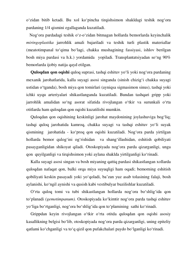 o‘zidan bitib ketadi. Bu xol ko‘pincha tirqishsimon shakldagi teshik nog‘ora 
pardaning 1/4 qismini egallaganda kuzatiladi. 
   Nog‘ora pardadagi teshik o‘z-o‘zidan bitmagan hollarda bemorlarda keyinchalik 
miringoplastika jarrohlik amali bajariladi va teshik turli plastik materiallar 
(meatotimpanal to‘qima bo‘lagi, chakka mushagining fassiyasi, ishlov berilgan 
bosh miya pardasi va h.k.) yordamida  yopiladi. Transplantatsiyadan so‘ng 90%  
bemorlarda ijobiy natija qayd etilgan.                            
    Quloqdan qon oqishi quloq suprasi, tashqi eshituv yo‘li yoki nog‘ora pardaning 
mexanik jarohatlarida, kalla suyagi asosi singanda (sinish chizig‘i chakka suyagi 
ustidan o‘tganda), bosh miya qon tomirlari (ayniqsa sigmasimon sinus), tashqi yoki 
ichki uyqu arteriyalari shikastlanganda kuzatiladi. Bundan tashqari gripp yoki 
jarrohlik amalidan so‘ng asorat sifatida rivojlangan o‘tkir va surunkali o‘rta 
otitlarda ham quloqdan qon oqishi kuzatilishi mumkin.  
    Quloqdan qon oqishining keskinligi jarohat maydonining joylashuviga bog‘liq; 
tashqi quloq jarohatida kamroq, chakka suyagi va tashqi eshituv yo‘li suyak 
qismining  jarohatida - ko‘proq qon oqishi kuzatiladi. Nog‘ora parda yirtilgan 
hollarda bemor qulog‘ini og‘rishidan  va shang‘illashidan, eshitish qobiliyati 
pasayganligidan shikoyat qiladi. Otoskopiyada nog‘ora parda qizarganligi, unga  
qon  quyilganligi va tirqishsimon yoki aylana shaklda yirtilganligi ko‘rinadi. 
    Kalla suyagi asosi singan va bosh miyaning qattiq pardasi shikastlangan xollarda  
quloqdan nafaqat qon, balki orqa miya suyuqligi ham oqadi; bemorning eshitish 
qobiliyati keskin pasayadi yoki yo‘qoladi, ba’zan yuz asab tolasining falaji, bosh 
aylanishi, ko‘ngil aynishi va qusish kabi vestibulyar buzilishlar kuzatiladi. 
    O‘rta quloq tomi va tubi shikastlangan hollarda nog‘ora bo‘shlig‘ida qon 
to‘planadi (gemotimpanum). Otoskopiyada ko‘kimtir nog‘ora parda tashqi eshituv 
yo‘liga bo‘rtganligi, nog‘ora bo‘shlig‘ida qon to‘plamining  sathi ko‘rinadi. 
    Grippdan keyin rivojlangan o‘tkir o‘rta otitda quloqdan qon oqishi asosiy 
kasallikning belgisi bo‘lib, otoskopiyada nog‘ora parda qizarganligi, uning epiteliy 
qatlami ko‘chganligi va to‘q qizil qon pufakchalari paydo bo‘lganligi ko‘rinadi. 
