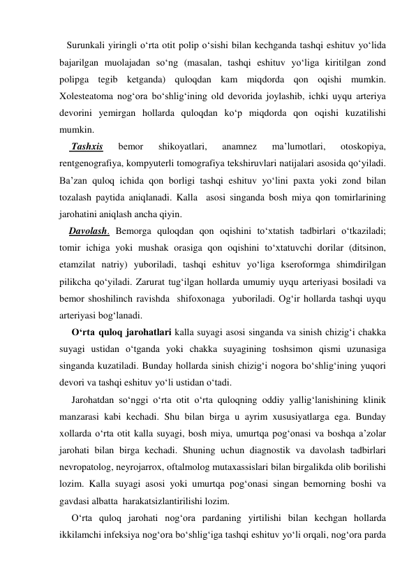    Surunkali yiringli o‘rta otit polip o‘sishi bilan kechganda tashqi eshituv yo‘lida 
bajarilgan muolajadan so‘ng (masalan, tashqi eshituv yo‘liga kiritilgan zond 
polipga tegib ketganda) quloqdan kam miqdorda qon oqishi mumkin. 
Xolesteatoma nog‘ora bo‘shlig‘ining old devorida joylashib, ichki uyqu arteriya 
devorini yemirgan hollarda quloqdan ko‘p miqdorda qon oqishi kuzatilishi 
mumkin. 
     Tashxis 
bemor 
shikoyatlari, 
anamnez 
ma’lumotlari, 
otoskopiya, 
rentgenografiya, kompyuterli tomografiya tekshiruvlari natijalari asosida qo‘yiladi. 
Ba’zan quloq ichida qon borligi tashqi eshituv yo‘lini paxta yoki zond bilan 
tozalash paytida aniqlanadi. Kalla  asosi singanda bosh miya qon tomirlarining 
jarohatini aniqlash ancha qiyin.   
    Davolash. Bemorga quloqdan qon oqishini to‘xtatish tadbirlari o‘tkaziladi; 
tomir ichiga yoki mushak orasiga qon oqishini to‘xtatuvchi dorilar (ditsinon, 
etamzilat natriy) yuboriladi, tashqi eshituv yo‘liga kseroformga shimdirilgan 
pilikcha qo‘yiladi. Zarurat tug‘ilgan hollarda umumiy uyqu arteriyasi bosiladi va 
bemor shoshilinch ravishda  shifoxonaga  yuboriladi. Og‘ir hollarda tashqi uyqu 
arteriyasi bog‘lanadi. 
     O‘rta quloq jarohatlari kalla suyagi asosi singanda va sinish chizig‘i chakka 
suyagi ustidan o‘tganda yoki chakka suyagining toshsimon qismi uzunasiga 
singanda kuzatiladi. Bunday hollarda sinish chizig‘i nogora bo‘shlig‘ining yuqori 
devori va tashqi eshituv yo‘li ustidan o‘tadi. 
     Jarohatdan so‘nggi o‘rta otit o‘rta quloqning oddiy yallig‘lanishining klinik 
manzarasi kabi kechadi. Shu bilan birga u ayrim xususiyatlarga ega. Bunday 
xollarda o‘rta otit kalla suyagi, bosh miya, umurtqa pog‘onasi va boshqa a’zolar 
jarohati bilan birga kechadi. Shuning uchun diagnostik va davolash tadbirlari 
nevropatolog, neyrojarrox, oftalmolog mutaxassislari bilan birgalikda olib borilishi 
lozim. Kalla suyagi asosi yoki umurtqa pog‘onasi singan bemorning boshi va 
gavdasi albatta  harakatsizlantirilishi lozim.  
     O‘rta quloq jarohati nog‘ora pardaning yirtilishi bilan kechgan hollarda 
ikkilamchi infeksiya nog‘ora bo‘shlig‘iga tashqi eshituv yo‘li orqali, nog‘ora parda 
