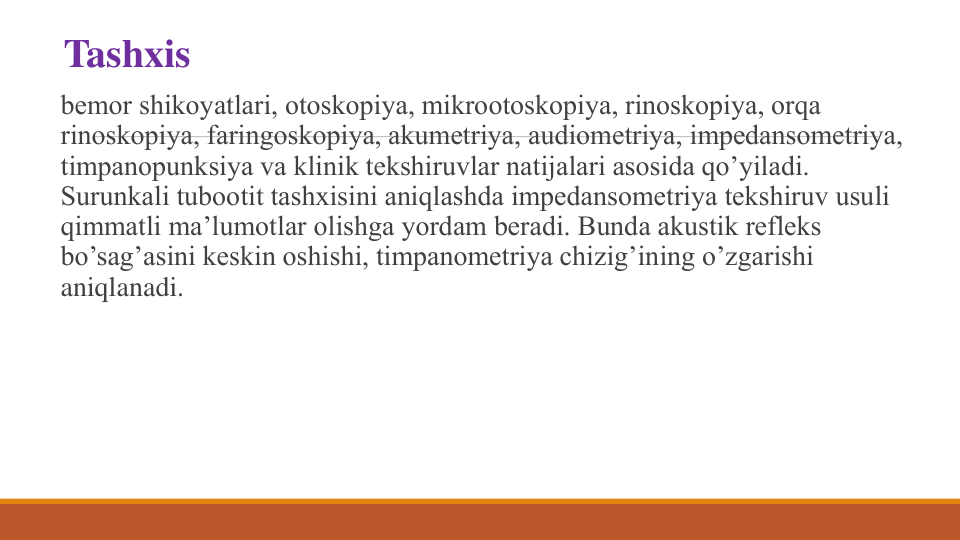 Tashxis
bеmor shikoyatlari, otoskopiya, mikrootoskopiya, rinoskopiya, orqa 
rinoskopiya, faringoskopiya, akumеtriya, audiomеtriya, impеdansomеtriya, 
timpanopunksiya va klinik tеkshiruvlar natijalari asosida qo’yiladi. 
Surunkali tubootit tashxisini aniqlashda impеdansomеtriya tеkshiruv usuli 
qimmatli ma’lumotlar olishga yordam bеradi. Bunda akustik rеflеks 
bo’sag’asini kеskin oshishi, timpanomеtriya chizig’ining o’zgarishi 
aniqlanadi.
